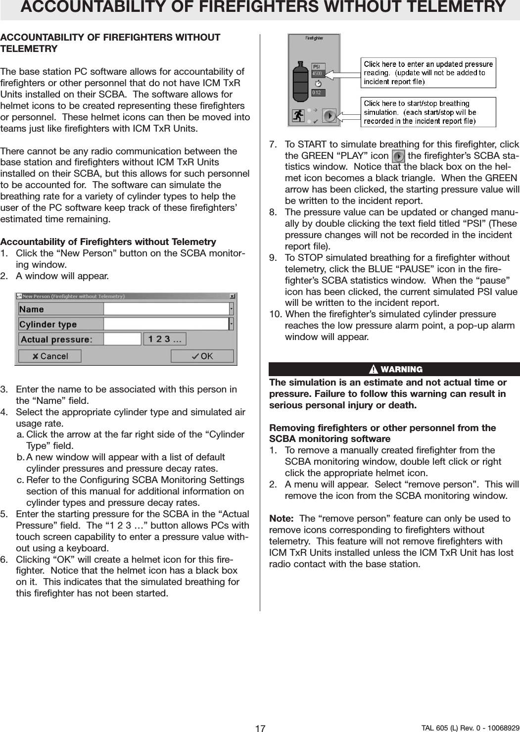 ACCOUNTABILITY OF FIREFIGHTERS WITHOUT TELEMETRYACCOUNTABILITY OF FIREFIGHTERS WITHOUTTELEMETRY The base station PC software allows for accountability offirefighters or other personnel that do not have ICM TxRUnits installed on their SCBA.  The software allows forhelmet icons to be created representing these firefightersor personnel.  These helmet icons can then be moved intoteams just like firefighters with ICM TxR Units.  There cannot be any radio communication between thebase station and firefighters without ICM TxR Unitsinstalled on their SCBA, but this allows for such personnelto be accounted for.  The software can simulate thebreathing rate for a variety of cylinder types to help theuser of the PC software keep track of these firefighters&rsquo;estimated time remaining.   Accountability of Firefighters without Telemetry1.  Click the &ldquo;New Person&rdquo; button on the SCBA monitor-ing window.2.  A window will appear.3.  Enter the name to be associated with this person inthe &ldquo;Name&rdquo; field.   4.  Select the appropriate cylinder type and simulated airusage rate.  a. Click the arrow at the far right side of the &ldquo;CylinderType&rdquo; field.  b. A new window will appear with a list of defaultcylinder pressures and pressure decay rates.  c. Refer to the Configuring SCBA Monitoring Settingssection of this manual for additional information oncylinder types and pressure decay rates.  5.  Enter the starting pressure for the SCBA in the &ldquo;ActualPressure&rdquo; field.  The &ldquo;1 2 3 &hellip;&rdquo; button allows PCs withtouch screen capability to enter a pressure value with-out using a keyboard. 6.  Clicking &ldquo;OK&rdquo; will create a helmet icon for this fire-fighter.  Notice that the helmet icon has a black boxon it.  This indicates that the simulated breathing forthis firefighter has not been started.  7.  To START to simulate breathing for this firefighter, clickthe GREEN &ldquo;PLAY&rdquo; icon   in the firefighter&rsquo;s SCBA sta-tistics window.  Notice that the black box on the hel-met icon becomes a black triangle.  When the GREENarrow has been clicked, the starting pressure value willbe written to the incident report.  8.  The pressure value can be updated or changed manu-ally by double clicking the text field titled &ldquo;PSI&rdquo; (Thesepressure changes will not be recorded in the incidentreport file).9.  To STOP simulated breathing for a firefighter withouttelemetry, click the BLUE &ldquo;PAUSE&rdquo; icon in the fire-fighter&rsquo;s SCBA statistics window.  When the &ldquo;pause&rdquo;icon has been clicked, the current simulated PSI valuewill be written to the incident report.   10. When the firefighter&rsquo;s simulated cylinder pressurereaches the low pressure alarm point, a pop-up alarmwindow will appear.  The simulation is an estimate and not actual time orpressure. Failure to follow this warning can result inserious personal injury or death.Removing firefighters or other personnel from theSCBA monitoring software1.   To remove a manually created firefighter from theSCBA monitoring window, double left click or rightclick the appropriate helmet icon.2.   A menu will appear.  Select &ldquo;remove person&rdquo;.  This willremove the icon from the SCBA monitoring window.Note:  The &ldquo;remove person&rdquo; feature can only be used toremove icons corresponding to firefighters withouttelemetry.  This feature will not remove firefighters withICM TxR Units installed unless the ICM TxR Unit has lostradio contact with the base station.    17 TAL 605 (L) Rev. 0 - 10068929