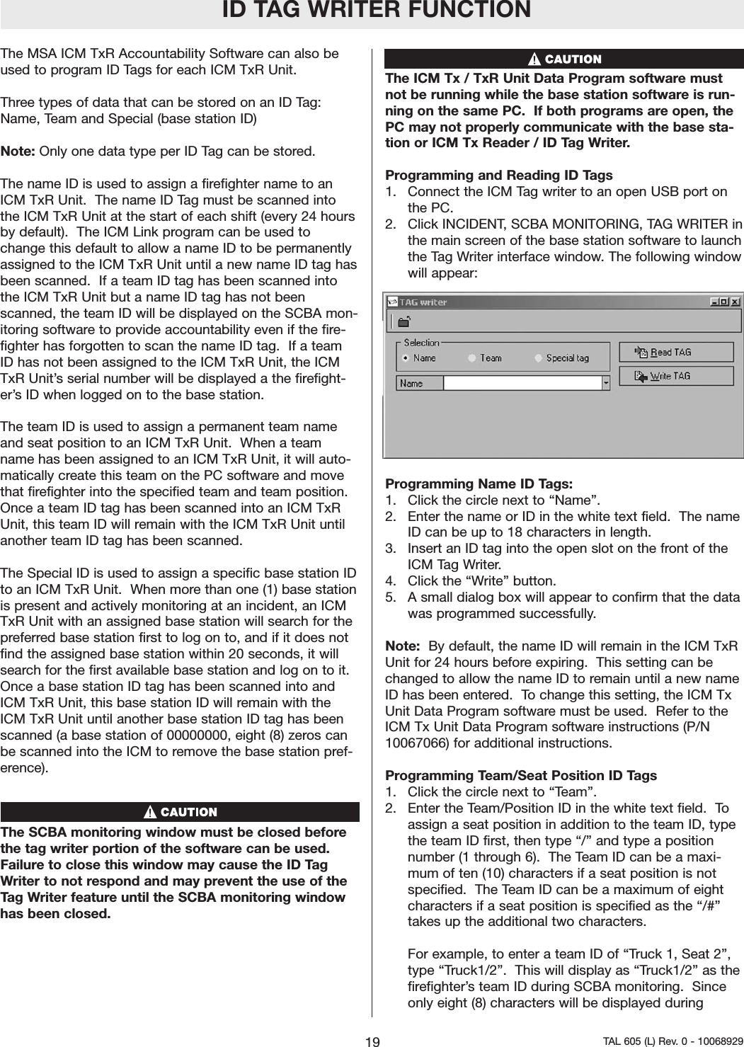 ID TAG WRITER FUNCTIONThe MSA ICM TxR Accountability Software can also beused to program ID Tags for each ICM TxR Unit.  Three types of data that can be stored on an ID Tag:Name, Team and Special (base station ID)Note: Only one data type per ID Tag can be stored.The name ID is used to assign a firefighter name to anICM TxR Unit.  The name ID Tag must be scanned intothe ICM TxR Unit at the start of each shift (every 24 hoursby default).  The ICM Link program can be used tochange this default to allow a name ID to be permanentlyassigned to the ICM TxR Unit until a new name ID tag hasbeen scanned.  If a team ID tag has been scanned intothe ICM TxR Unit but a name ID tag has not beenscanned, the team ID will be displayed on the SCBA mon-itoring software to provide accountability even if the fire-fighter has forgotten to scan the name ID tag.  If a teamID has not been assigned to the ICM TxR Unit, the ICMTxR Unit&rsquo;s serial number will be displayed a the firefight-er&rsquo;s ID when logged on to the base station.  The team ID is used to assign a permanent team nameand seat position to an ICM TxR Unit.  When a teamname has been assigned to an ICM TxR Unit, it will auto-matically create this team on the PC software and movethat firefighter into the specified team and team position.Once a team ID tag has been scanned into an ICM TxRUnit, this team ID will remain with the ICM TxR Unit untilanother team ID tag has been scanned.  The Special ID is used to assign a specific base station IDto an ICM TxR Unit.  When more than one (1) base stationis present and actively monitoring at an incident, an ICMTxR Unit with an assigned base station will search for thepreferred base station first to log on to, and if it does notfind the assigned base station within 20 seconds, it willsearch for the first available base station and log on to it.Once a base station ID tag has been scanned into andICM TxR Unit, this base station ID will remain with theICM TxR Unit until another base station ID tag has beenscanned (a base station of 00000000, eight (8) zeros canbe scanned into the ICM to remove the base station pref-erence).      The SCBA monitoring window must be closed beforethe tag writer portion of the software can be used.Failure to close this window may cause the ID TagWriter to not respond and may prevent the use of theTag Writer feature until the SCBA monitoring windowhas been closed.  The ICM Tx / TxR Unit Data Program software mustnot be running while the base station software is run-ning on the same PC.  If both programs are open, thePC may not properly communicate with the base sta-tion or ICM Tx Reader / ID Tag Writer.   Programming and Reading ID Tags1.  Connect the ICM Tag writer to an open USB port onthe PC.  2.  Click INCIDENT, SCBA MONITORING, TAG WRITER inthe main screen of the base station software to launchthe Tag Writer interface window. The following windowwill appear:  Programming Name ID Tags:1.  Click the circle next to &ldquo;Name&rdquo;.  2.  Enter the name or ID in the white text field.  The nameID can be up to 18 characters in length. 3.  Insert an ID tag into the open slot on the front of theICM Tag Writer.  4.  Click the &ldquo;Write&rdquo; button.5.  A small dialog box will appear to confirm that the datawas programmed successfully.  Note:  By default, the name ID will remain in the ICM TxRUnit for 24 hours before expiring.  This setting can bechanged to allow the name ID to remain until a new nameID has been entered.  To change this setting, the ICM TxUnit Data Program software must be used.  Refer to theICM Tx Unit Data Program software instructions (P/N10067066) for additional instructions.  Programming Team/Seat Position ID Tags1.  Click the circle next to &ldquo;Team&rdquo;.  2.  Enter the Team/Position ID in the white text field.  Toassign a seat position in addition to the team ID, typethe team ID first, then type &ldquo;/&rdquo; and type a positionnumber (1 through 6).  The Team ID can be a maxi-mum of ten (10) characters if a seat position is notspecified.  The Team ID can be a maximum of eightcharacters if a seat position is specified as the &ldquo;/#&rdquo;takes up the additional two characters.  For example, to enter a team ID of &ldquo;Truck 1, Seat 2&rdquo;,type &ldquo;Truck1/2&rdquo;.  This will display as &ldquo;Truck1/2&rdquo; as thefirefighter&rsquo;s team ID during SCBA monitoring.  Sinceonly eight (8) characters will be displayed during19 TAL 605 (L) Rev. 0 - 10068929
