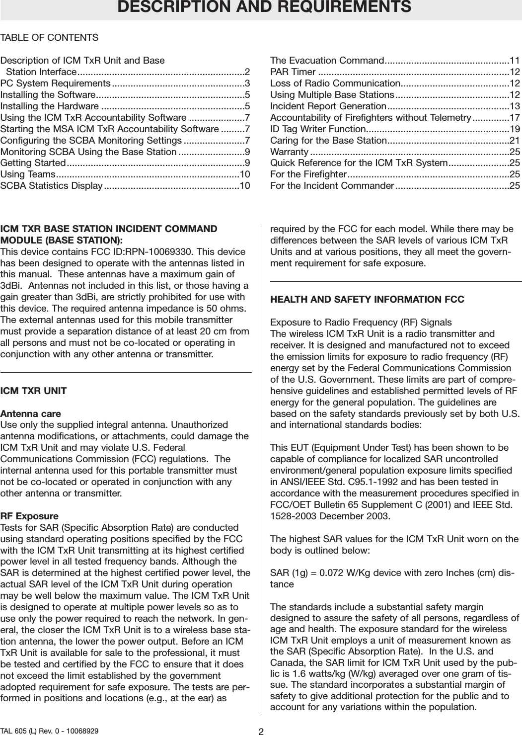 ICM TXR BASE STATION INCIDENT COMMANDMODULE (BASE STATION): This device contains FCC ID:RPN-10069330. This devicehas been designed to operate with the antennas listed inthis manual.  These antennas have a maximum gain of3dBi.  Antennas not included in this list, or those having again greater than 3dBi, are strictly prohibited for use withthis device. The required antenna impedance is 50 ohms.The external antennas used for this mobile transmittermust provide a separation distance of at least 20 cm fromall persons and must not be co-located or operating inconjunction with any other antenna or transmitter.ICM TXR UNIT Antenna careUse only the supplied integral antenna. Unauthorizedantenna modifications, or attachments, could damage theICM TxR Unit and may violate U.S. FederalCommunications Commission (FCC) regulations.  Theinternal antenna used for this portable transmitter mustnot be co-located or operated in conjunction with anyother antenna or transmitter.RF ExposureTests for SAR (Specific Absorption Rate) are conductedusing standard operating positions specified by the FCCwith the ICM TxR Unit transmitting at its highest certifiedpower level in all tested frequency bands. Although theSAR is determined at the highest certified power level, theactual SAR level of the ICM TxR Unit during operationmay be well below the maximum value. The ICM TxR Unitis designed to operate at multiple power levels so as touse only the power required to reach the network. In gen-eral, the closer the ICM TxR Unit is to a wireless base sta-tion antenna, the lower the power output. Before an ICMTxR Unit is available for sale to the professional, it mustbe tested and certified by the FCC to ensure that it doesnot exceed the limit established by the governmentadopted requirement for safe exposure. The tests are per-formed in positions and locations (e.g., at the ear) asrequired by the FCC for each model. While there may bedifferences between the SAR levels of various ICM TxRUnits and at various positions, they all meet the govern-ment requirement for safe exposure.HEALTH AND SAFETY INFORMATION FCCExposure to Radio Frequency (RF) SignalsThe wireless ICM TxR Unit is a radio transmitter andreceiver. It is designed and manufactured not to exceedthe emission limits for exposure to radio frequency (RF)energy set by the Federal Communications Commissionof the U.S. Government. These limits are part of compre-hensive guidelines and established permitted levels of RFenergy for the general population. The guidelines arebased on the safety standards previously set by both U.S.and international standards bodies:This EUT (Equipment Under Test) has been shown to becapable of compliance for localized SAR uncontrolledenvironment/general population exposure limits specifiedin ANSI/IEEE Std. C95.1-1992 and has been tested inaccordance with the measurement procedures specified inFCC/OET Bulletin 65 Supplement C (2001) and IEEE Std.1528-2003 December 2003. The highest SAR values for the ICM TxR Unit worn on thebody is outlined below:SAR (1g) = 0.072 W/Kg device with zero Inches (cm) dis-tanceThe standards include a substantial safety margindesigned to assure the safety of all persons, regardless ofage and health. The exposure standard for the wirelessICM TxR Unit employs a unit of measurement known asthe SAR (Specific Absorption Rate).  In the U.S. andCanada, the SAR limit for ICM TxR Unit used by the pub-lic is 1.6 watts/kg (W/kg) averaged over one gram of tis-sue. The standard incorporates a substantial margin ofsafety to give additional protection for the public and toaccount for any variations within the population.TABLE OF CONTENTSDescription of ICM TxR Unit and Base Station Interface...............................................................2PC System Requirements..................................................3Installing the Software........................................................5Installing the Hardware ......................................................5Using the ICM TxR Accountability Software .....................7Starting the MSA ICM TxR Accountability Software .........7Configuring the SCBA Monitoring Settings .......................7Monitoring SCBA Using the Base Station .........................9Getting Started...................................................................9Using Teams.....................................................................10SCBA Statistics Display ...................................................10The Evacuation Command...............................................11PAR Timer ........................................................................12Loss of Radio Communication.........................................12Using Multiple Base Stations...........................................12Incident Report Generation..............................................13Accountability of Firefighters without Telemetry..............17ID Tag Writer Function......................................................19Caring for the Base Station..............................................21Warranty ...........................................................................25Quick Reference for the ICM TxR System.......................25For the Firefighter.............................................................25For the Incident Commander...........................................25DESCRIPTION AND REQUIREMENTS2TAL 605 (L) Rev. 0 - 10068929