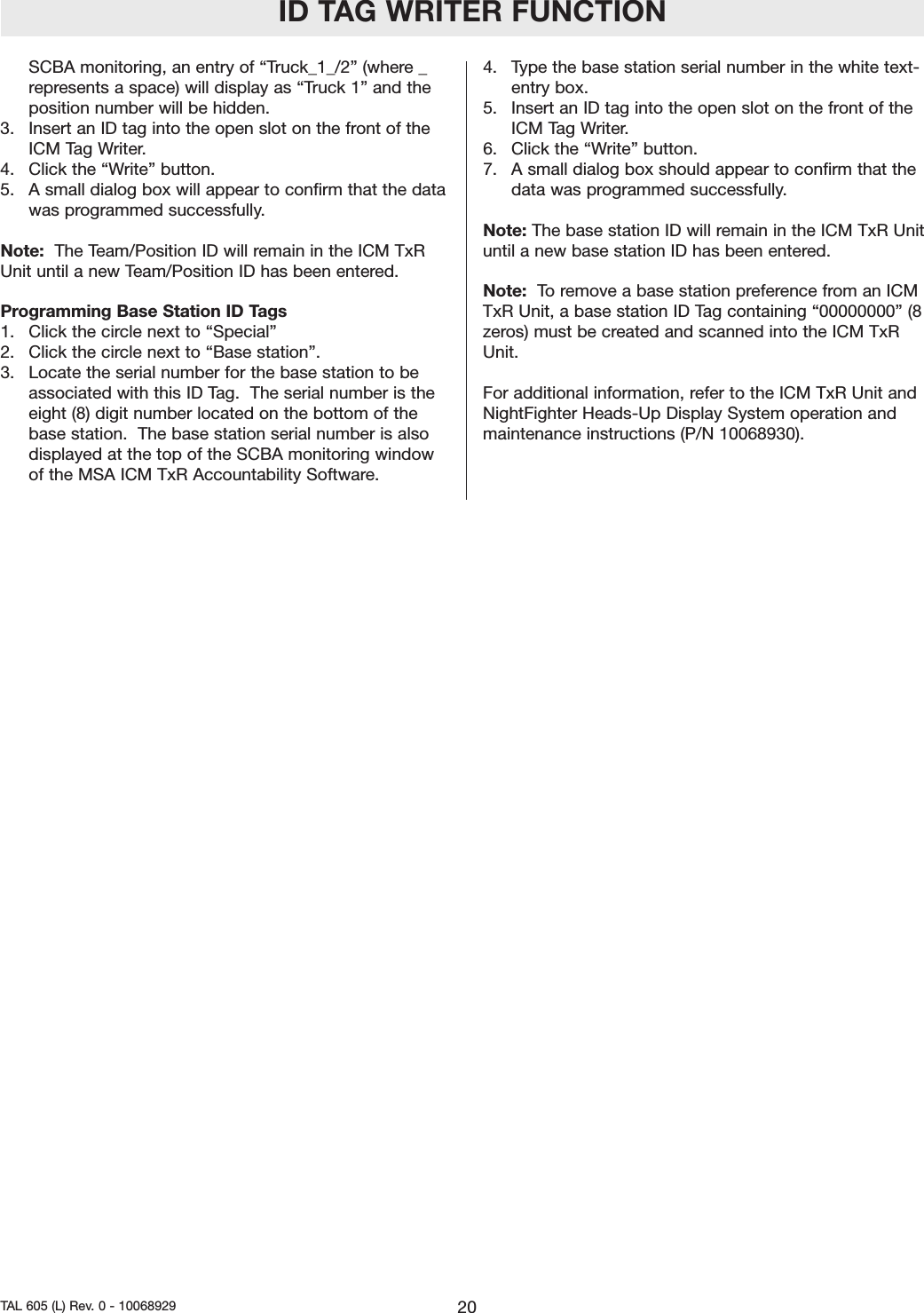 ID TAG WRITER FUNCTIONSCBA monitoring, an entry of &ldquo;Truck_1_/2&rdquo; (where _represents a space) will display as &ldquo;Truck 1&rdquo; and theposition number will be hidden.    3.   Insert an ID tag into the open slot on the front of theICM Tag Writer.  4.  Click the &ldquo;Write&rdquo; button.5.  A small dialog box will appear to confirm that the datawas programmed successfully.  Note:  The Team/Position ID will remain in the ICM TxRUnit until a new Team/Position ID has been entered.  Programming Base Station ID Tags1.  Click the circle next to &ldquo;Special&rdquo;2.  Click the circle next to &ldquo;Base station&rdquo;.3.  Locate the serial number for the base station to beassociated with this ID Tag.  The serial number is theeight (8) digit number located on the bottom of thebase station.  The base station serial number is alsodisplayed at the top of the SCBA monitoring windowof the MSA ICM TxR Accountability Software.    4.  Type the base station serial number in the white text-entry box. 5.  Insert an ID tag into the open slot on the front of theICM Tag Writer.  6.  Click the &ldquo;Write&rdquo; button.7.  A small dialog box should appear to confirm that thedata was programmed successfully.  Note: The base station ID will remain in the ICM TxR Unituntil a new base station ID has been entered. Note:  To remove a base station preference from an ICMTxR Unit, a base station ID Tag containing &ldquo;00000000&rdquo; (8zeros) must be created and scanned into the ICM TxRUnit. For additional information, refer to the ICM TxR Unit andNightFighter Heads-Up Display System operation andmaintenance instructions (P/N 10068930). 20TAL 605 (L) Rev. 0 - 10068929