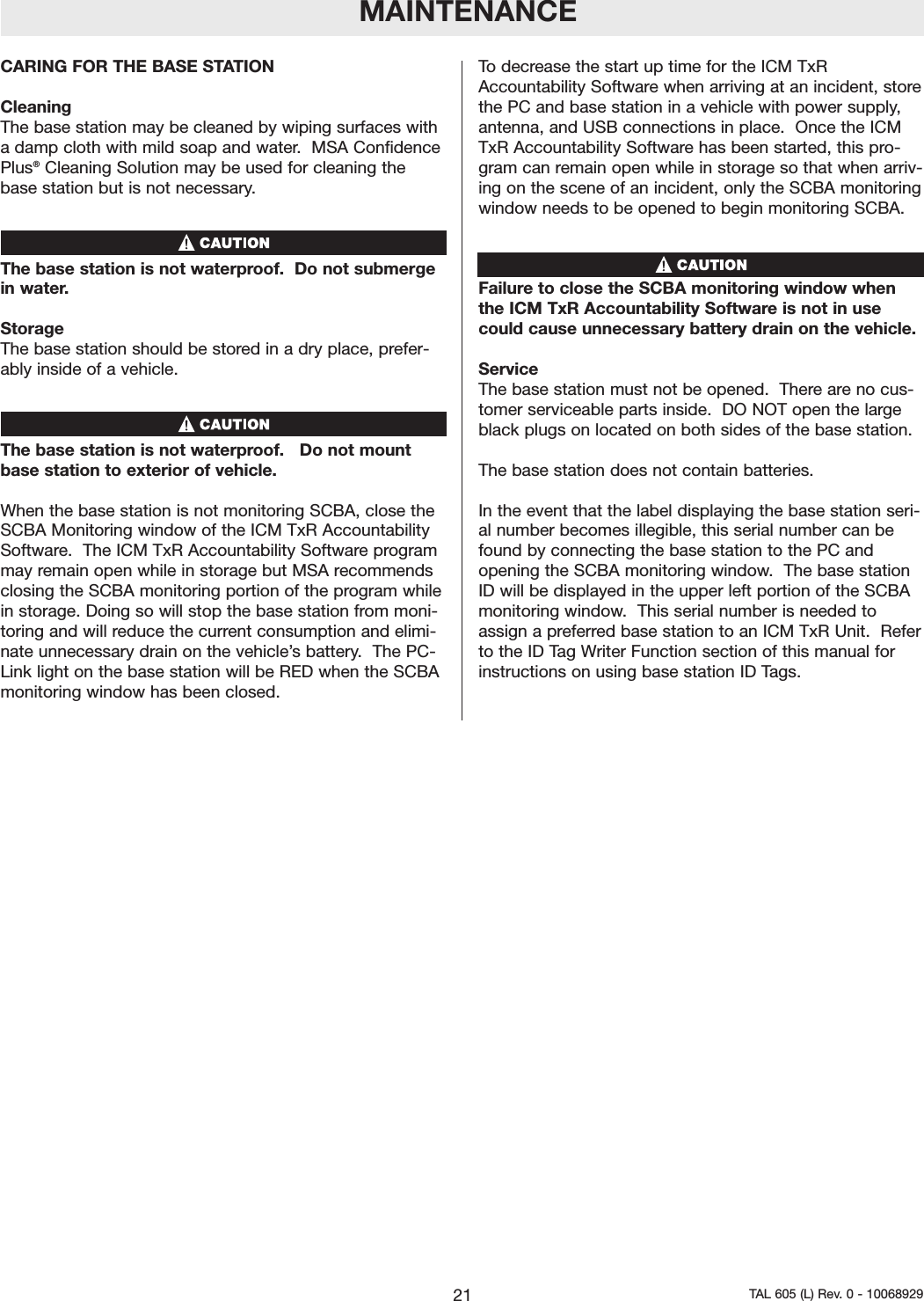 MAINTENANCECARING FOR THE BASE STATIONCleaning The base station may be cleaned by wiping surfaces witha damp cloth with mild soap and water.  MSA ConfidencePlus&reg;Cleaning Solution may be used for cleaning thebase station but is not necessary.   The base station is not waterproof.  Do not submergein water.  Storage The base station should be stored in a dry place, prefer-ably inside of a vehicle. The base station is not waterproof.   Do not mountbase station to exterior of vehicle. When the base station is not monitoring SCBA, close theSCBA Monitoring window of the ICM TxR AccountabilitySoftware.  The ICM TxR Accountability Software programmay remain open while in storage but MSA recommendsclosing the SCBA monitoring portion of the program whilein storage. Doing so will stop the base station from moni-toring and will reduce the current consumption and elimi-nate unnecessary drain on the vehicle&rsquo;s battery.  The PC-Link light on the base station will be RED when the SCBAmonitoring window has been closed.  To decrease the start up time for the ICM TxRAccountability Software when arriving at an incident, storethe PC and base station in a vehicle with power supply,antenna, and USB connections in place.  Once the ICMTxR Accountability Software has been started, this pro-gram can remain open while in storage so that when arriv-ing on the scene of an incident, only the SCBA monitoringwindow needs to be opened to begin monitoring SCBA.   Failure to close the SCBA monitoring window whenthe ICM TxR Accountability Software is not in usecould cause unnecessary battery drain on the vehicle.  ServiceThe base station must not be opened.  There are no cus-tomer serviceable parts inside.  DO NOT open the largeblack plugs on located on both sides of the base station.  The base station does not contain batteries.  In the event that the label displaying the base station seri-al number becomes illegible, this serial number can befound by connecting the base station to the PC andopening the SCBA monitoring window.  The base stationID will be displayed in the upper left portion of the SCBAmonitoring window.  This serial number is needed toassign a preferred base station to an ICM TxR Unit.  Referto the ID Tag Writer Function section of this manual forinstructions on using base station ID Tags.  21 TAL 605 (L) Rev. 0 - 10068929