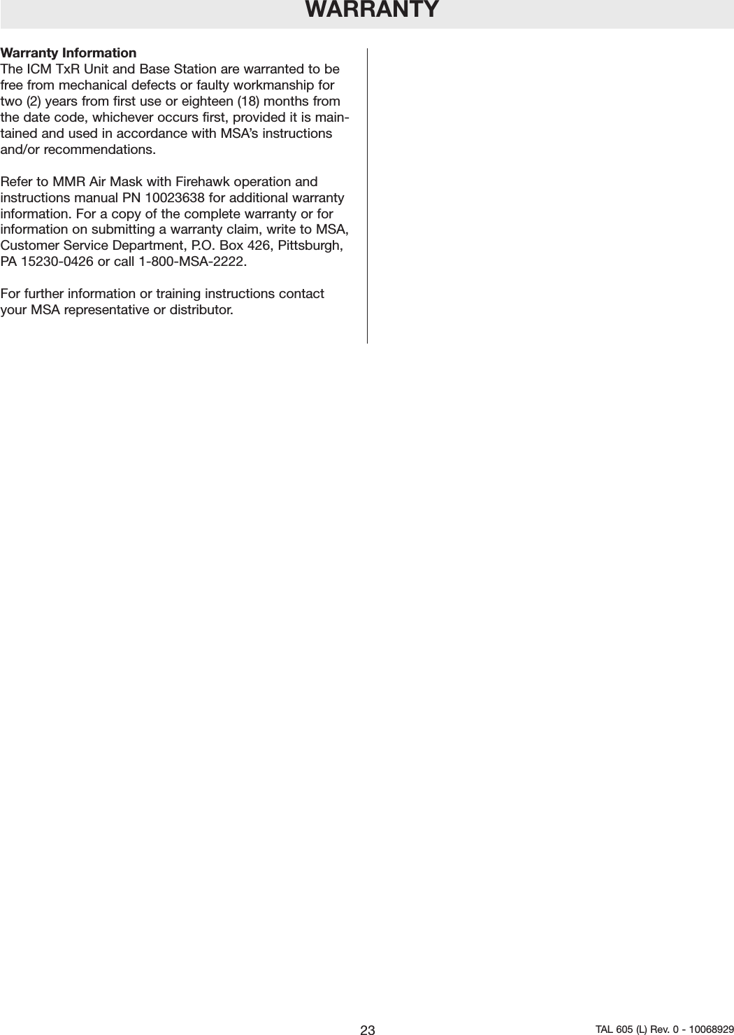 WARRANTYWarranty InformationThe ICM TxR Unit and Base Station are warranted to befree from mechanical defects or faulty workmanship fortwo (2) years from first use or eighteen (18) months fromthe date code, whichever occurs first, provided it is main-tained and used in accordance with MSA&rsquo;s instructionsand/or recommendations.Refer to MMR Air Mask with Firehawk operation andinstructions manual PN 10023638 for additional warrantyinformation. For a copy of the complete warranty or forinformation on submitting a warranty claim, write to MSA,Customer Service Department, P.O. Box 426, Pittsburgh,PA 15230-0426 or call 1-800-MSA-2222.For further information or training instructions contactyour MSA representative or distributor.23 TAL 605 (L) Rev. 0 - 10068929