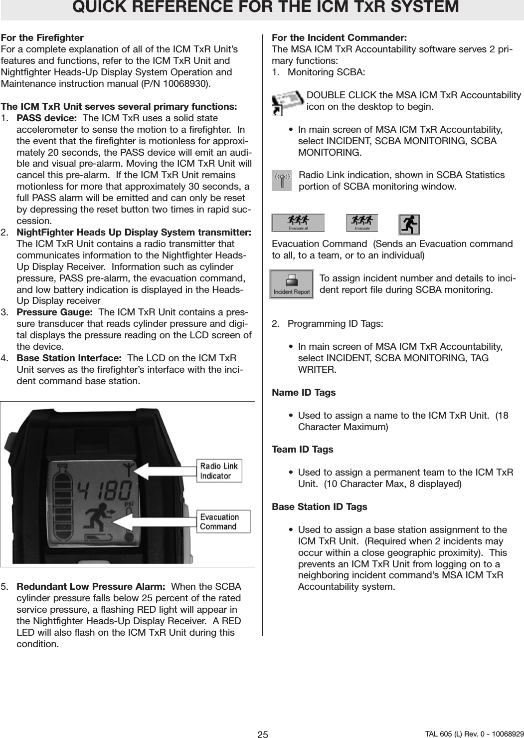 QUICK REFERENCE FOR THE ICM TXR SYSTEMFor the Firefighter For a complete explanation of all of the ICM TxR Unit&rsquo;sfeatures and functions, refer to the ICM TxR Unit andNightfighter Heads-Up Display System Operation andMaintenance instruction manual (P/N 10068930).The ICM TxR Unit serves several primary functions:  1.  PASS device: The ICM TxR uses a solid stateaccelerometer to sense the motion to a firefighter.  Inthe event that the firefighter is motionless for approxi-mately 20 seconds, the PASS device will emit an audi-ble and visual pre-alarm. Moving the ICM TxR Unit willcancel this pre-alarm.  If the ICM TxR Unit remainsmotionless for more that approximately 30 seconds, afull PASS alarm will be emitted and can only be resetby depressing the reset button two times in rapid suc-cession.  2.  NightFighter Heads Up Display System transmitter:The ICM TxR Unit contains a radio transmitter thatcommunicates information to the Nightfighter Heads-Up Display Receiver.  Information such as cylinderpressure, PASS pre-alarm, the evacuation command,and low battery indication is displayed in the Heads-Up Display receiver 3.  Pressure Gauge: The ICM TxR Unit contains a pres-sure transducer that reads cylinder pressure and digi-tal displays the pressure reading on the LCD screen ofthe device.  4.  Base Station Interface:  The LCD on the ICM TxRUnit serves as the firefighter&rsquo;s interface with the inci-dent command base station.  5.  Redundant Low Pressure Alarm: When the SCBAcylinder pressure falls below 25 percent of the ratedservice pressure, a flashing RED light will appear inthe Nightfighter Heads-Up Display Receiver.  A REDLED will also flash on the ICM TxR Unit during thiscondition.  For the Incident Commander:  The MSA ICM TxR Accountability software serves 2 pri-mary functions:  1.   Monitoring SCBA:  DOUBLE CLICK the MSA ICM TxR Accountabilityicon on the desktop to begin. &bull;In main screen of MSA ICM TxR Accountability,select INCIDENT, SCBA MONITORING, SCBAMONITORING.Radio Link indication, shown in SCBA Statisticsportion of SCBA monitoring window.  Evacuation Command  (Sends an Evacuation commandto all, to a team, or to an individual)To assign incident number and details to inci-dent report file during SCBA monitoring.  2.   Programming ID Tags:  &bull; In main screen of MSA ICM TxR Accountability,select INCIDENT, SCBA MONITORING, TAGWRITER.Name ID Tags&bull; Used to assign a name to the ICM TxR Unit.  (18Character Maximum)Team ID Tags&bull; Used to assign a permanent team to the ICM TxRUnit.  (10 Character Max, 8 displayed)Base Station ID Tags&bull;Used to assign a base station assignment to theICM TxR Unit.  (Required when 2 incidents mayoccur within a close geographic proximity).  Thisprevents an ICM TxR Unit from logging on to aneighboring incident command&rsquo;s MSA ICM TxRAccountability system.  25 TAL 605 (L) Rev. 0 - 10068929