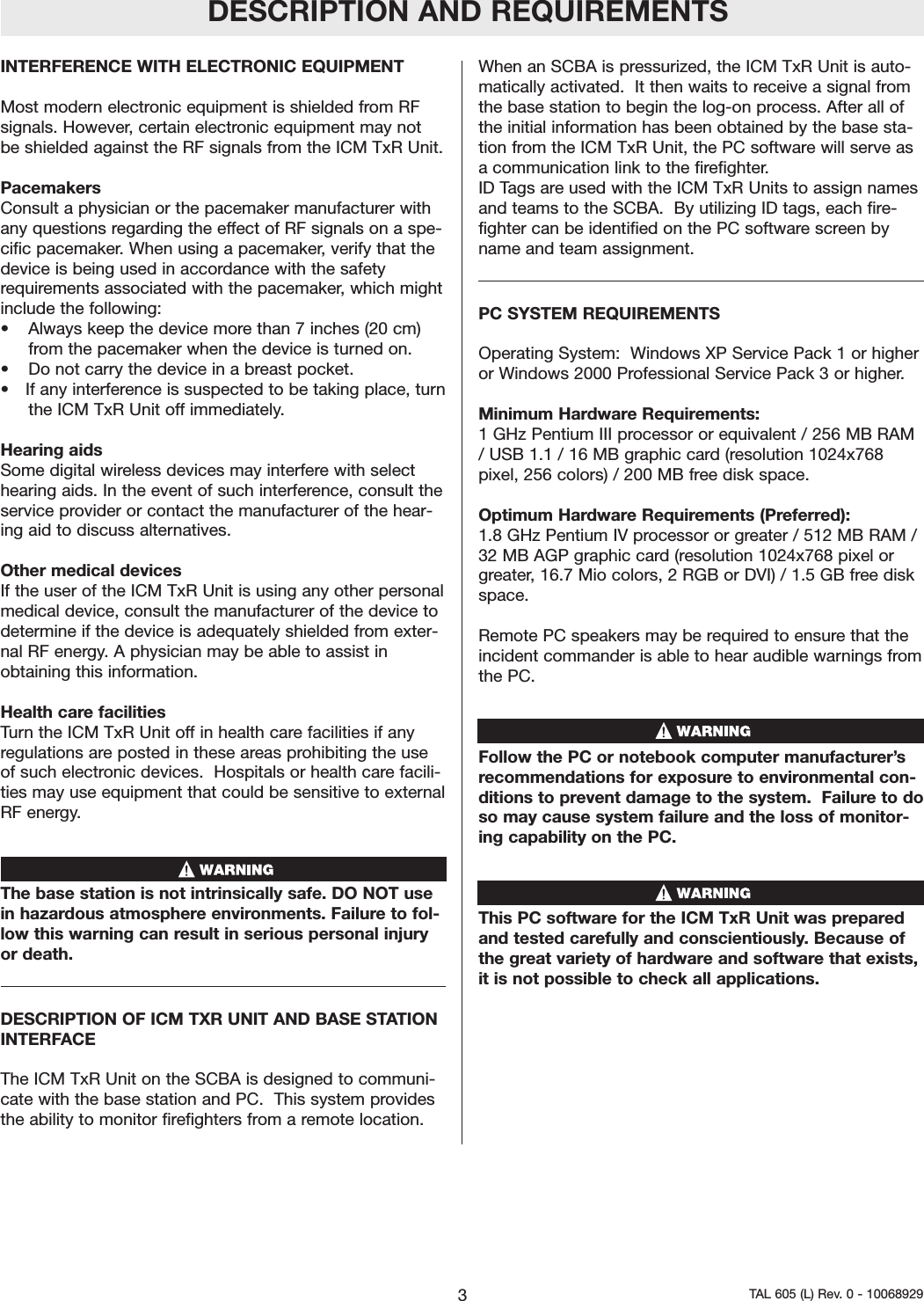 INTERFERENCE WITH ELECTRONIC EQUIPMENTMost modern electronic equipment is shielded from RFsignals. However, certain electronic equipment may notbe shielded against the RF signals from the ICM TxR Unit.Pacemakers Consult a physician or the pacemaker manufacturer withany questions regarding the effect of RF signals on a spe-cific pacemaker. When using a pacemaker, verify that thedevice is being used in accordance with the safetyrequirements associated with the pacemaker, which mightinclude the following:&bull; Always keep the device more than 7 inches (20 cm)from the pacemaker when the device is turned on.&bull; Do not carry the device in a breast pocket.&bull; If any interference is suspected to be taking place, turnthe ICM TxR Unit off immediately.Hearing aids Some digital wireless devices may interfere with selecthearing aids. In the event of such interference, consult theservice provider or contact the manufacturer of the hear-ing aid to discuss alternatives.Other medical devices If the user of the ICM TxR Unit is using any other personalmedical device, consult the manufacturer of the device todetermine if the device is adequately shielded from exter-nal RF energy. A physician may be able to assist inobtaining this information.  Health care facilities Turn the ICM TxR Unit off in health care facilities if anyregulations are posted in these areas prohibiting the useof such electronic devices.  Hospitals or health care facili-ties may use equipment that could be sensitive to externalRF energy.The base station is not intrinsically safe. DO NOT usein hazardous atmosphere environments. Failure to fol-low this warning can result in serious personal injuryor death.DESCRIPTION OF ICM TXR UNIT AND BASE STATIONINTERFACEThe ICM TxR Unit on the SCBA is designed to communi-cate with the base station and PC.  This system providesthe ability to monitor firefighters from a remote location.When an SCBA is pressurized, the ICM TxR Unit is auto-matically activated.  It then waits to receive a signal fromthe base station to begin the log-on process. After all ofthe initial information has been obtained by the base sta-tion from the ICM TxR Unit, the PC software will serve asa communication link to the firefighter.ID Tags are used with the ICM TxR Units to assign namesand teams to the SCBA.  By utilizing ID tags, each fire-fighter can be identified on the PC software screen byname and team assignment.  PC SYSTEM REQUIREMENTSOperating System:  Windows XP Service Pack 1 or higheror Windows 2000 Professional Service Pack 3 or higher.Minimum Hardware Requirements:1 GHz Pentium III processor or equivalent / 256 MB RAM/ USB 1.1 / 16 MB graphic card (resolution 1024x768pixel, 256 colors) / 200 MB free disk space. Optimum Hardware Requirements (Preferred):  1.8 GHz Pentium IV processor or greater / 512 MB RAM /32 MB AGP graphic card (resolution 1024x768 pixel orgreater, 16.7 Mio colors, 2 RGB or DVI) / 1.5 GB free diskspace.  Remote PC speakers may be required to ensure that theincident commander is able to hear audible warnings fromthe PC.  Follow the PC or notebook computer manufacturer&rsquo;srecommendations for exposure to environmental con-ditions to prevent damage to the system.  Failure to doso may cause system failure and the loss of monitor-ing capability on the PC.  This PC software for the ICM TxR Unit was preparedand tested carefully and conscientiously. Because ofthe great variety of hardware and software that exists,it is not possible to check all applications. DESCRIPTION AND REQUIREMENTS3TAL 605 (L) Rev. 0 - 10068929