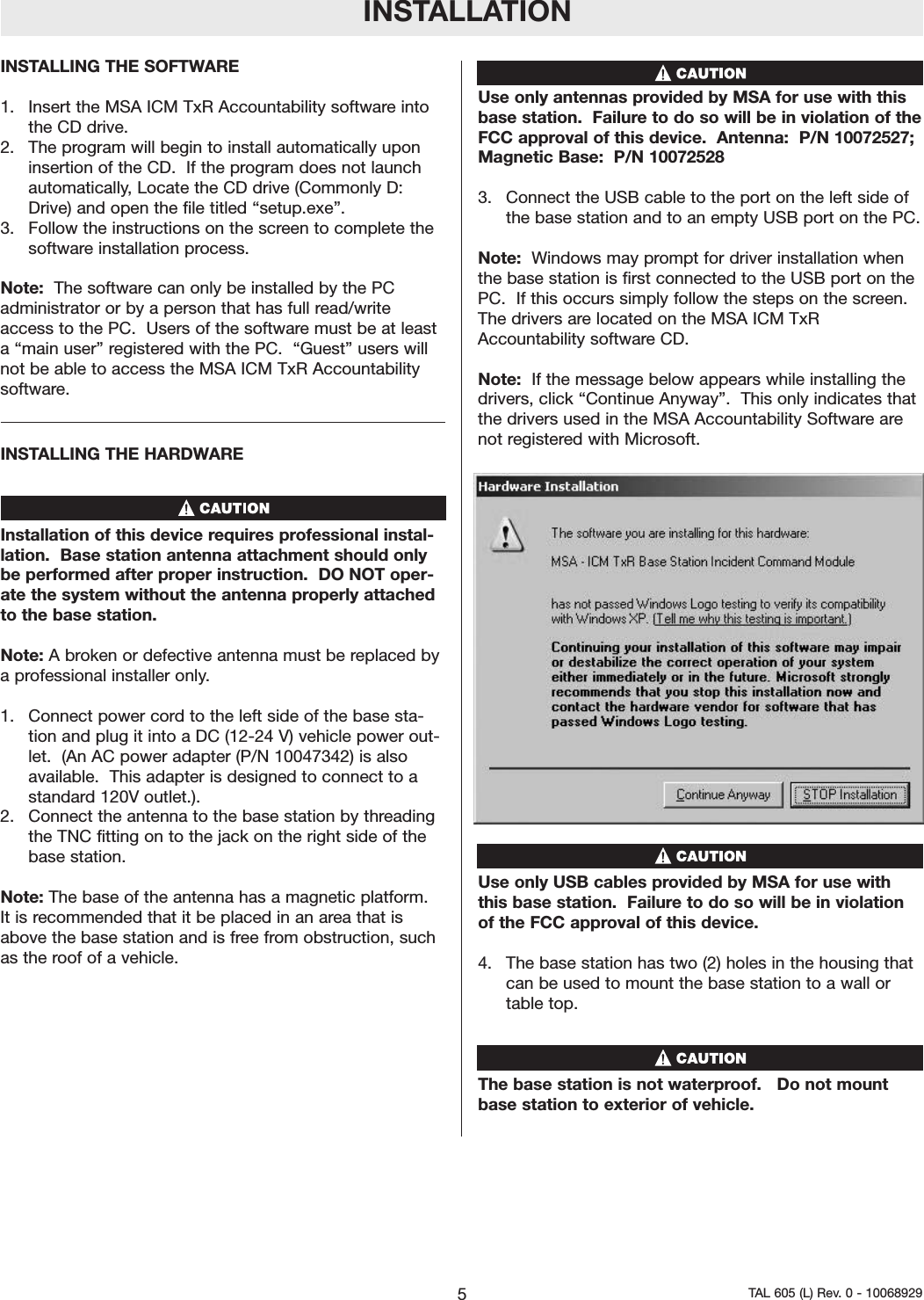 INSTALLATIONINSTALLING THE SOFTWARE  1.  Insert the MSA ICM TxR Accountability software intothe CD drive.2.  The program will begin to install automatically uponinsertion of the CD.  If the program does not launchautomatically, Locate the CD drive (Commonly D:Drive) and open the file titled &ldquo;setup.exe&rdquo;.  3.  Follow the instructions on the screen to complete thesoftware installation process.      Note: The software can only be installed by the PCadministrator or by a person that has full read/writeaccess to the PC.  Users of the software must be at leasta &ldquo;main user&rdquo; registered with the PC.  &ldquo;Guest&rdquo; users willnot be able to access the MSA ICM TxR Accountabilitysoftware.  INSTALLING THE HARDWARE Installation of this device requires professional instal-lation.  Base station antenna attachment should onlybe performed after proper instruction.  DO NOT oper-ate the system without the antenna properly attachedto the base station. Note: A broken or defective antenna must be replaced bya professional installer only.1.  Connect power cord to the left side of the base sta-tion and plug it into a DC (12-24 V) vehicle power out-let.  (An AC power adapter (P/N 10047342) is alsoavailable.  This adapter is designed to connect to astandard 120V outlet.).  2.  Connect the antenna to the base station by threadingthe TNC fitting on to the jack on the right side of thebase station. Note: The base of the antenna has a magnetic platform.It is recommended that it be placed in an area that isabove the base station and is free from obstruction, suchas the roof of a vehicle.  Use only antennas provided by MSA for use with thisbase station.  Failure to do so will be in violation of theFCC approval of this device.  Antenna:  P/N 10072527;Magnetic Base:  P/N 100725283.  Connect the USB cable to the port on the left side ofthe base station and to an empty USB port on the PC.Note:  Windows may prompt for driver installation whenthe base station is first connected to the USB port on thePC.  If this occurs simply follow the steps on the screen.The drivers are located on the MSA ICM TxRAccountability software CD.  Note:  If the message below appears while installing thedrivers, click &ldquo;Continue Anyway&rdquo;.  This only indicates thatthe drivers used in the MSA Accountability Software arenot registered with Microsoft.  Use only USB cables provided by MSA for use withthis base station.  Failure to do so will be in violationof the FCC approval of this device.  4. The base station has two (2) holes in the housing thatcan be used to mount the base station to a wall ortable top.  The base station is not waterproof.   Do not mountbase station to exterior of vehicle. 5TAL 605 (L) Rev. 0 - 10068929