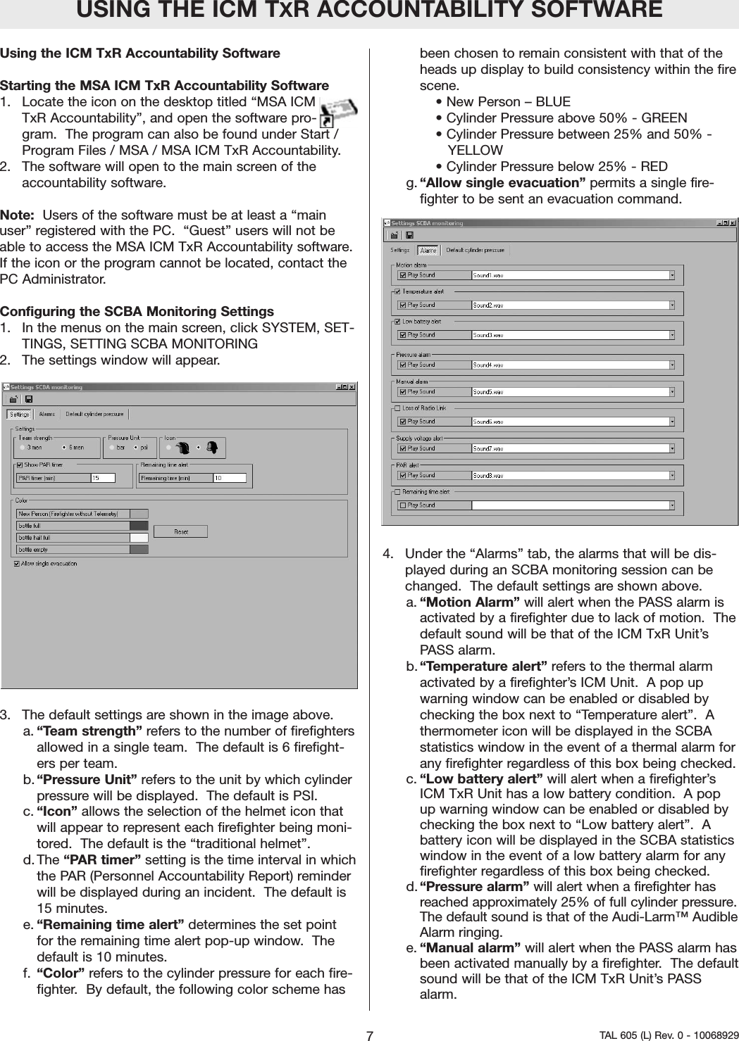 USING THE ICM TXR ACCOUNTABILITY SOFTWAREUsing the ICM TxR Accountability Software  Starting the MSA ICM TxR Accountability Software1.  Locate the icon on the desktop titled &ldquo;MSA ICMTxR Accountability&rdquo;, and open the software pro-gram.  The program can also be found under Start /Program Files / MSA / MSA ICM TxR Accountability. 2.  The software will open to the main screen of theaccountability software.  Note: Users of the software must be at least a &ldquo;mainuser&rdquo; registered with the PC.  &ldquo;Guest&rdquo; users will not beable to access the MSA ICM TxR Accountability software.If the icon or the program cannot be located, contact thePC Administrator.    Configuring the SCBA Monitoring Settings1.  In the menus on the main screen, click SYSTEM, SET-TINGS, SETTING SCBA MONITORING2.  The settings window will appear.  3.  The default settings are shown in the image above.a. &ldquo;Team strength&rdquo; refers to the number of firefightersallowed in a single team.  The default is 6 firefight-ers per team.b. &ldquo;Pressure Unit&rdquo; refers to the unit by which cylinderpressure will be displayed.  The default is PSI.c. &ldquo;Icon&rdquo; allows the selection of the helmet icon thatwill appear to represent each firefighter being moni-tored.  The default is the &ldquo;traditional helmet&rdquo;.  d. The &ldquo;PAR timer&rdquo; setting is the time interval in whichthe PAR (Personnel Accountability Report) reminderwill be displayed during an incident.  The default is15 minutes.  e. &ldquo;Remaining time alert&rdquo; determines the set pointfor the remaining time alert pop-up window.  Thedefault is 10 minutes.  f. &ldquo;Color&rdquo; refers to the cylinder pressure for each fire-fighter.  By default, the following color scheme hasbeen chosen to remain consistent with that of theheads up display to build consistency within the firescene.  &bull; New Person &ndash; BLUE&bull; Cylinder Pressure above 50% - GREEN&bull; Cylinder Pressure between 25% and 50% - YELLOW&bull; Cylinder Pressure below 25% - REDg.&ldquo;Allow single evacuation&rdquo; permits a single fire-fighter to be sent an evacuation command.4.  Under the &ldquo;Alarms&rdquo; tab, the alarms that will be dis-played during an SCBA monitoring session can bechanged.  The default settings are shown above.  a. &ldquo;Motion Alarm&rdquo; will alert when the PASS alarm isactivated by a firefighter due to lack of motion.  Thedefault sound will be that of the ICM TxR Unit&rsquo;sPASS alarm.  b. &ldquo;Temperature alert&rdquo; refers to the thermal alarmactivated by a firefighter&rsquo;s ICM Unit.  A pop upwarning window can be enabled or disabled bychecking the box next to &ldquo;Temperature alert&rdquo;.  Athermometer icon will be displayed in the SCBAstatistics window in the event of a thermal alarm forany firefighter regardless of this box being checked.  c. &ldquo;Low battery alert&rdquo; will alert when a firefighter&rsquo;sICM TxR Unit has a low battery condition.  A popup warning window can be enabled or disabled bychecking the box next to &ldquo;Low battery alert&rdquo;.  Abattery icon will be displayed in the SCBA statisticswindow in the event of a low battery alarm for anyfirefighter regardless of this box being checked.  d. &ldquo;Pressure alarm&rdquo; will alert when a firefighter hasreached approximately 25% of full cylinder pressure.The default sound is that of the Audi-Larm&trade; AudibleAlarm ringing.e. &ldquo;Manual alarm&rdquo; will alert when the PASS alarm hasbeen activated manually by a firefighter.  The defaultsound will be that of the ICM TxR Unit&rsquo;s PASSalarm.  7TAL 605 (L) Rev. 0 - 10068929