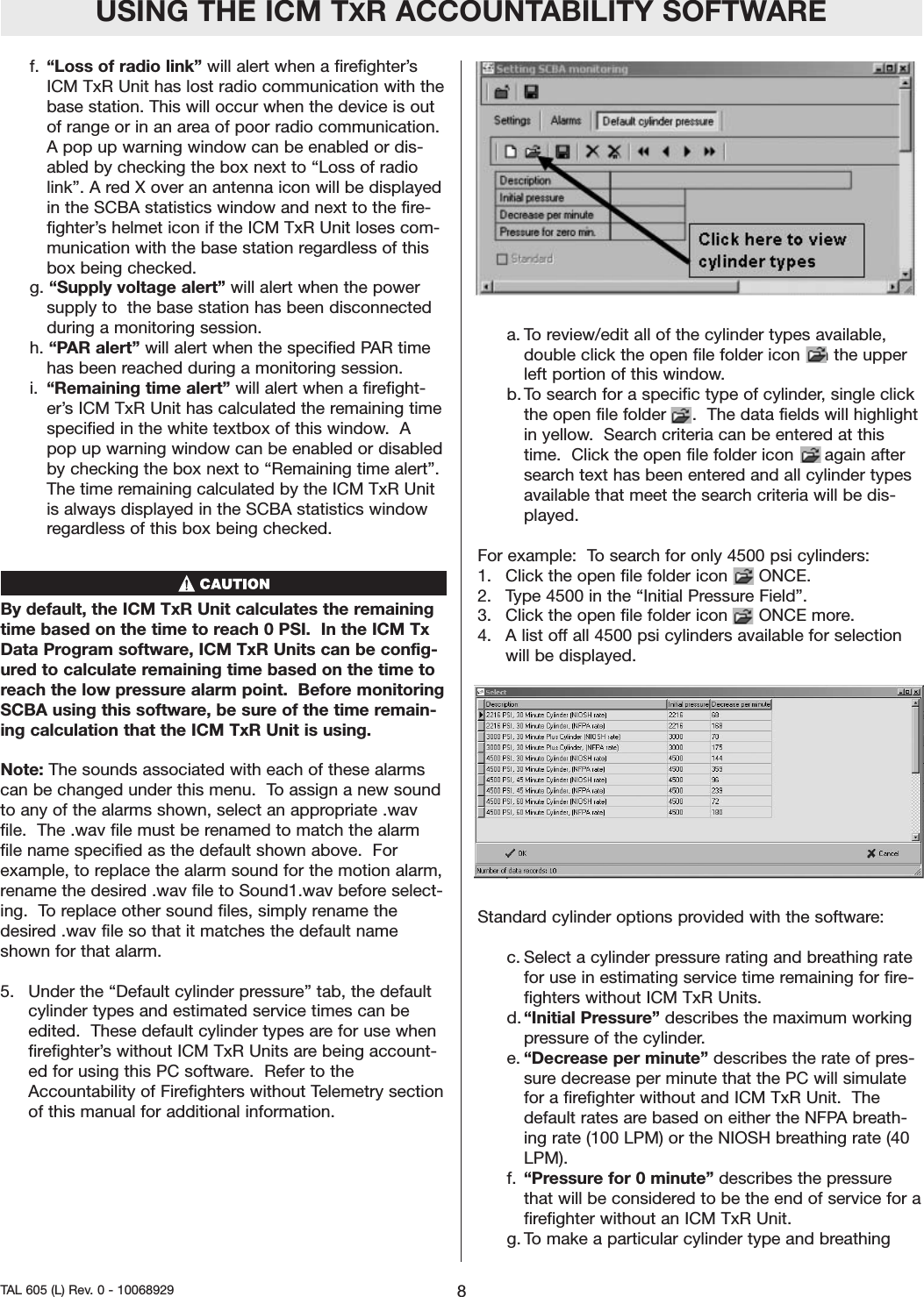 USING THE ICM TXR ACCOUNTABILITY SOFTWAREf.  &ldquo;Loss of radio link&rdquo; will alert when a firefighter&rsquo;sICM TxR Unit has lost radio communication with thebase station. This will occur when the device is outof range or in an area of poor radio communication.A pop up warning window can be enabled or dis-abled by checking the box next to &ldquo;Loss of radiolink&rdquo;. A red X over an antenna icon will be displayedin the SCBA statistics window and next to the fire-fighter&rsquo;s helmet icon if the ICM TxR Unit loses com-munication with the base station regardless of thisbox being checked.   g. &ldquo;Supply voltage alert&rdquo; will alert when the powersupply to  the base station has been disconnectedduring a monitoring session.h. &ldquo;PAR alert&rdquo; will alert when the specified PAR timehas been reached during a monitoring session.  i.  &ldquo;Remaining time alert&rdquo; will alert when a firefight-er&rsquo;s ICM TxR Unit has calculated the remaining timespecified in the white textbox of this window.  Apop up warning window can be enabled or disabledby checking the box next to &ldquo;Remaining time alert&rdquo;.The time remaining calculated by the ICM TxR Unitis always displayed in the SCBA statistics windowregardless of this box being checked.  By default, the ICM TxR Unit calculates the remainingtime based on the time to reach 0 PSI.  In the ICM TxData Program software, ICM TxR Units can be config-ured to calculate remaining time based on the time toreach the low pressure alarm point.  Before monitoringSCBA using this software, be sure of the time remain-ing calculation that the ICM TxR Unit is using.  Note: The sounds associated with each of these alarmscan be changed under this menu.  To assign a new soundto any of the alarms shown, select an appropriate .wavfile.  The .wav file must be renamed to match the alarmfile name specified as the default shown above.  Forexample, to replace the alarm sound for the motion alarm,rename the desired .wav file to Sound1.wav before select-ing.  To replace other sound files, simply rename thedesired .wav file so that it matches the default nameshown for that alarm.  5.  Under the &ldquo;Default cylinder pressure&rdquo; tab, the defaultcylinder types and estimated service times can beedited.  These default cylinder types are for use whenfirefighter&rsquo;s without ICM TxR Units are being account-ed for using this PC software.  Refer to theAccountability of Firefighters without Telemetry sectionof this manual for additional information.  a. To review/edit all of the cylinder types available,double click the open file folder icon   in the upperleft portion of this window.  b. To search for a specific type of cylinder, single clickthe open file folder     .  The data fields will highlightin yellow.  Search criteria can be entered at thistime.  Click the open file folder icon      again aftersearch text has been entered and all cylinder typesavailable that meet the search criteria will be dis-played.  For example:  To search for only 4500 psi cylinders:  1.  Click the open file folder icon      ONCE.  2.  Type 4500 in the &ldquo;Initial Pressure Field&rdquo;.3.  Click the open file folder icon      ONCE more.  4.  A list off all 4500 psi cylinders available for selectionwill be displayed.  Standard cylinder options provided with the software:  c. Select a cylinder pressure rating and breathing ratefor use in estimating service time remaining for fire-fighters without ICM TxR Units.d. &ldquo;Initial Pressure&rdquo; describes the maximum workingpressure of the cylinder. e. &ldquo;Decrease per minute&rdquo; describes the rate of pres-sure decrease per minute that the PC will simulatefor a firefighter without and ICM TxR Unit.  Thedefault rates are based on either the NFPA breath-ing rate (100 LPM) or the NIOSH breathing rate (40LPM).  f. &ldquo;Pressure for 0 minute&rdquo; describes the pressurethat will be considered to be the end of service for afirefighter without an ICM TxR Unit.  g. To make a particular cylinder type and breathing8TAL 605 (L) Rev. 0 - 10068929