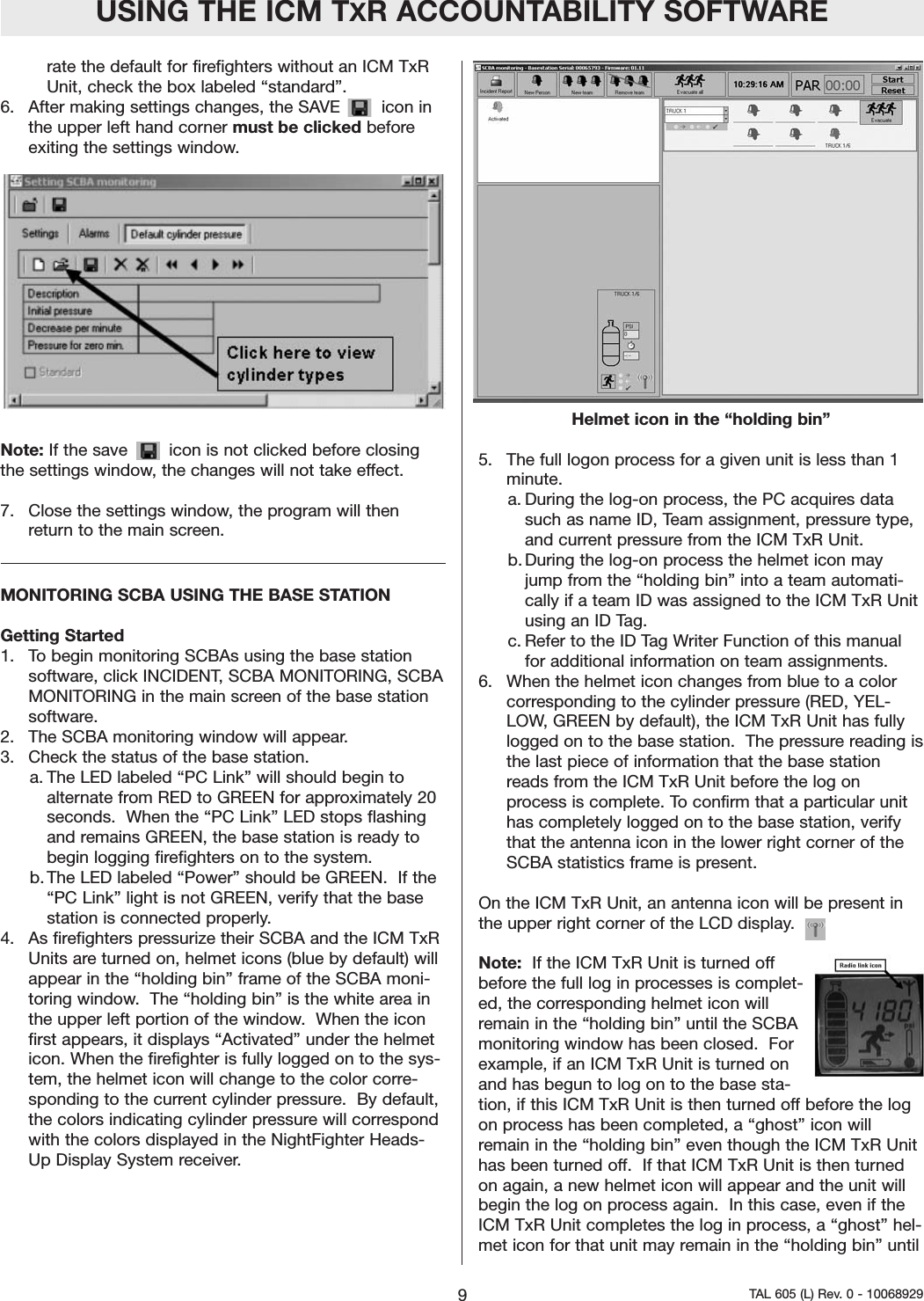 rate the default for firefighters without an ICM TxRUnit, check the box labeled &ldquo;standard&rdquo;. 6.  After making settings changes, the SAVE        icon inthe upper left hand corner must be clicked beforeexiting the settings window.  Note: If the save        icon is not clicked before closingthe settings window, the changes will not take effect.7.  Close the settings window, the program will thenreturn to the main screen.  MONITORING SCBA USING THE BASE STATIONGetting Started  1.  To begin monitoring SCBAs using the base stationsoftware, click INCIDENT, SCBA MONITORING, SCBAMONITORING in the main screen of the base stationsoftware.  2.  The SCBA monitoring window will appear.3.  Check the status of the base station.  a. The LED labeled &ldquo;PC Link&rdquo; will should begin toalternate from RED to GREEN for approximately 20seconds.  When the &ldquo;PC Link&rdquo; LED stops flashingand remains GREEN, the base station is ready tobegin logging firefighters on to the system.    b. The LED labeled &ldquo;Power&rdquo; should be GREEN.  If the&ldquo;PC Link&rdquo; light is not GREEN, verify that the basestation is connected properly.  4.  As firefighters pressurize their SCBA and the ICM TxRUnits are turned on, helmet icons (blue by default) willappear in the &ldquo;holding bin&rdquo; frame of the SCBA moni-toring window.  The &ldquo;holding bin&rdquo; is the white area inthe upper left portion of the window.  When the iconfirst appears, it displays &ldquo;Activated&rdquo; under the helmeticon. When the firefighter is fully logged on to the sys-tem, the helmet icon will change to the color corre-sponding to the current cylinder pressure.  By default,the colors indicating cylinder pressure will correspondwith the colors displayed in the NightFighter Heads-Up Display System receiver.  Helmet icon in the &ldquo;holding bin&rdquo;5.  The full logon process for a given unit is less than 1minute.  a. During the log-on process, the PC acquires datasuch as name ID, Team assignment, pressure type,and current pressure from the ICM TxR Unit. b. During the log-on process the helmet icon mayjump from the &ldquo;holding bin&rdquo; into a team automati-cally if a team ID was assigned to the ICM TxR Unitusing an ID Tag.  c. Refer to the ID Tag Writer Function of this manualfor additional information on team assignments.    6.  When the helmet icon changes from blue to a colorcorresponding to the cylinder pressure (RED, YEL-LOW, GREEN by default), the ICM TxR Unit has fullylogged on to the base station.  The pressure reading isthe last piece of information that the base stationreads from the ICM TxR Unit before the log onprocess is complete. To confirm that a particular unithas completely logged on to the base station, verifythat the antenna icon in the lower right corner of theSCBA statistics frame is present.  On the ICM TxR Unit, an antenna icon will be present inthe upper right corner of the LCD display.    Note:  If the ICM TxR Unit is turned offbefore the full log in processes is complet-ed, the corresponding helmet icon willremain in the &ldquo;holding bin&rdquo; until the SCBAmonitoring window has been closed.  Forexample, if an ICM TxR Unit is turned onand has begun to log on to the base sta-tion, if this ICM TxR Unit is then turned off before the logon process has been completed, a &ldquo;ghost&rdquo; icon willremain in the &ldquo;holding bin&rdquo; even though the ICM TxR Unithas been turned off.  If that ICM TxR Unit is then turnedon again, a new helmet icon will appear and the unit willbegin the log on process again.  In this case, even if theICM TxR Unit completes the log in process, a &ldquo;ghost&rdquo; hel-met icon for that unit may remain in the &ldquo;holding bin&rdquo; untilUSING THE ICM TXR ACCOUNTABILITY SOFTWARE9TAL 605 (L) Rev. 0 - 10068929
