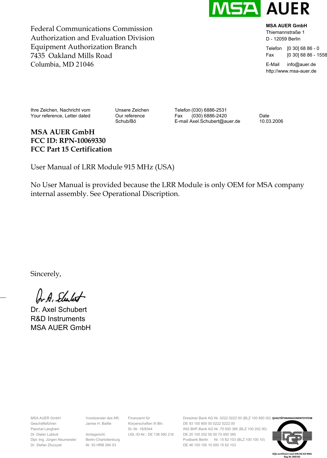     MSA AUER GmbH  Vorsitzender des AR:  Finanzamt f&uuml;r  Dresdner Bank AG Nr. 0222 0222 00 (BLZ 100 800 00)   Gesch&auml;ftsf&uuml;hrer:  James H. Baillie  K&ouml;rperschaften III Bln.  DE 93 100 800 00 0222 0222 00 Paschal Langham    St.-Nr. 18/8344  ING BHF-Bank AG Nr. 70 000 385 (BLZ 100 202 00) Dr. Dieter Lubkoll  Amtsgericht:  USt.-ID-Nr.: DE 136 590 216  DE 20 100 202 00 00 70 000 385 Dipl.-Ing. J&uuml;rgen Neumeister  Berlin-Charlottenburg    Postbank Berlin      Nr. 15 62 103 (BLZ 100 100 10) Dr. Stefan Zloczysti  Nr. 93 HRB 284 03    DE 46 100 100 10 000 15 62 103  MSA AUER GmbH Thiemannstra&szlig;e 1 D - 12059 Berlin Telefon  [0 30] 68 86 - 0  Fax  [0 30] 68 86 - 1558 E-Mail info@auer.de http://www.msa-auer.de _ Federal Communications Commission Authorization and Evaluation Division Equipment Authorization Branch 7435  Oakland Mills Road Columbia, MD 21046      Ihre Zeichen, Nachricht vom  Unsere Zeichen  Telefon (030) 6886-2531   Your reference, Letter dated  Our reference  Fax  (030) 6886-2420  Date  Schub/B&ouml; E-mail Axel.Schubert@auer.de 10.03.2006 MSA AUER GmbH  FCC ID: RPN-10069330 FCC Part 15 Certification   User Manual of LRR Module 915 MHz (USA)  No User Manual is provided because the LRR Module is only OEM for MSA company internal assembly. See Operational Discription.         Sincerely,  Dr. Axel Schubert  R&amp;D Instruments    MSA AUER GmbH  