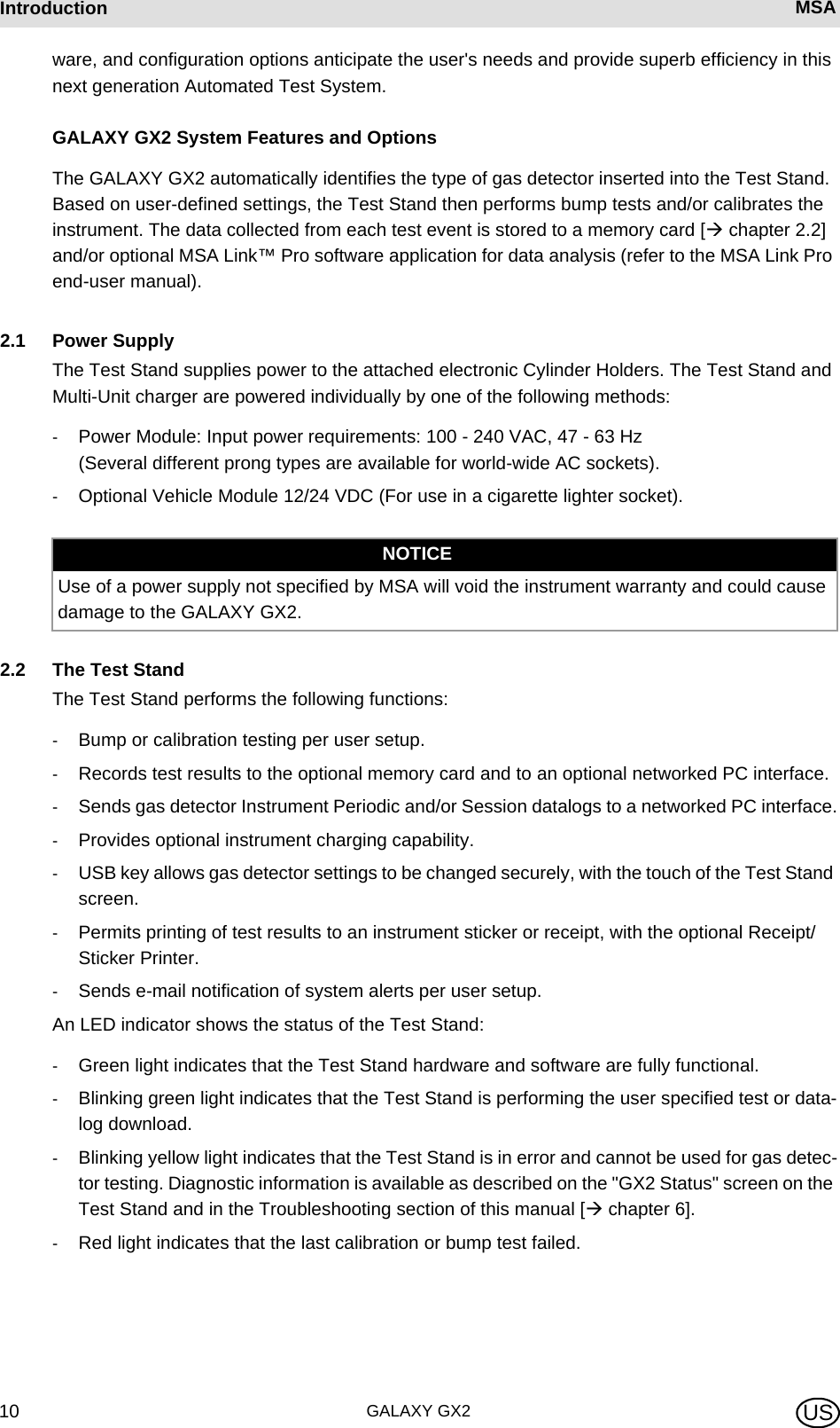 GALAXY GX210Introduction MSA USware, and configuration options anticipate the user&apos;s needs and provide superb efficiency in this next generation Automated Test System.GALAXY GX2 System Features and OptionsThe GALAXY GX2 automatically identifies the type of gas detector inserted into the Test Stand. Based on user-defined settings, the Test Stand then performs bump tests and/or calibrates the instrument. The data collected from each test event is stored to a memory card [ chapter 2.2] and/or optional MSA Link™ Pro software application for data analysis (refer to the MSA Link Pro end-user manual).2.1 Power SupplyThe Test Stand supplies power to the attached electronic Cylinder Holders. The Test Stand and Multi-Unit charger are powered individually by one of the following methods:-Power Module: Input power requirements: 100 - 240 VAC, 47 - 63 Hz  (Several different prong types are available for world-wide AC sockets).-Optional Vehicle Module 12/24 VDC (For use in a cigarette lighter socket).2.2 The Test StandThe Test Stand performs the following functions:-Bump or calibration testing per user setup.-Records test results to the optional memory card and to an optional networked PC interface.-Sends gas detector Instrument Periodic and/or Session datalogs to a networked PC interface.-Provides optional instrument charging capability.-USB key allows gas detector settings to be changed securely, with the touch of the Test Stand screen.-Permits printing of test results to an instrument sticker or receipt, with the optional Receipt/ Sticker Printer.-Sends e-mail notification of system alerts per user setup.An LED indicator shows the status of the Test Stand:-Green light indicates that the Test Stand hardware and software are fully functional.-Blinking green light indicates that the Test Stand is performing the user specified test or data-log download.-Blinking yellow light indicates that the Test Stand is in error and cannot be used for gas detec-tor testing. Diagnostic information is available as described on the &quot;GX2 Status&quot; screen on the Test Stand and in the Troubleshooting section of this manual [ chapter 6].-Red light indicates that the last calibration or bump test failed.NOTICEUse of a power supply not specified by MSA will void the instrument warranty and could cause damage to the GALAXY GX2.
