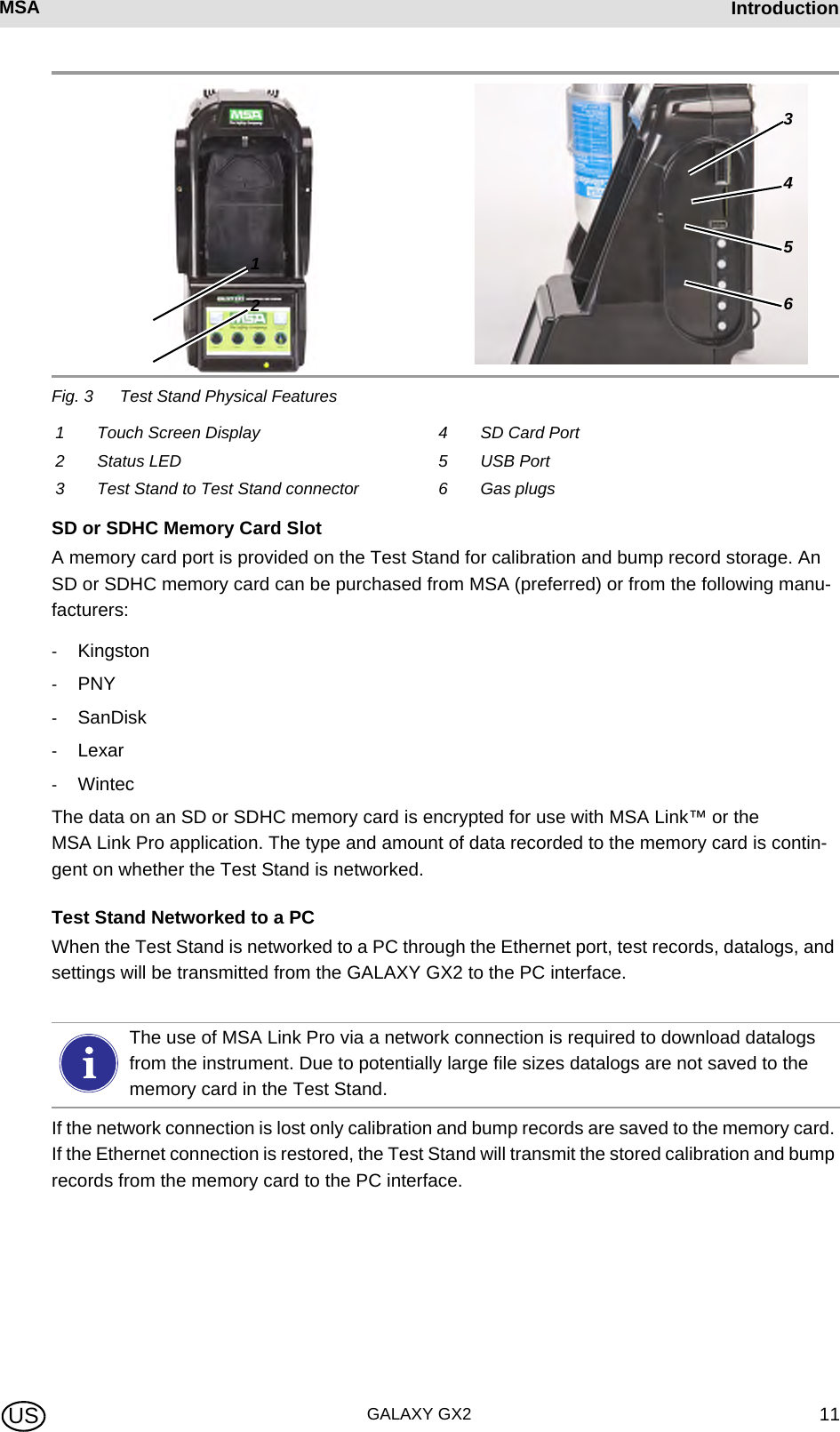 MSA AUERMSA IntroductionGALAXY GX2 11USFig. 3 Test Stand Physical FeaturesSD or SDHC Memory Card SlotA memory card port is provided on the Test Stand for calibration and bump record storage. An SD or SDHC memory card can be purchased from MSA (preferred) or from the following manu-facturers:-Kingston-PNY-SanDisk-Lexar-WintecThe data on an SD or SDHC memory card is encrypted for use with MSA Link™ or the MSA Link Pro application. The type and amount of data recorded to the memory card is contin-gent on whether the Test Stand is networked.Test Stand Networked to a PCWhen the Test Stand is networked to a PC through the Ethernet port, test records, datalogs, and settings will be transmitted from the GALAXY GX2 to the PC interface.If the network connection is lost only calibration and bump records are saved to the memory card. If the Ethernet connection is restored, the Test Stand will transmit the stored calibration and bump records from the memory card to the PC interface.1 Touch Screen Display 4 SD Card Port2 Status LED 5 USB Port3 Test Stand to Test Stand connector 6 Gas plugs123456The use of MSA Link Pro via a network connection is required to download datalogs from the instrument. Due to potentially large file sizes datalogs are not saved to the memory card in the Test Stand.