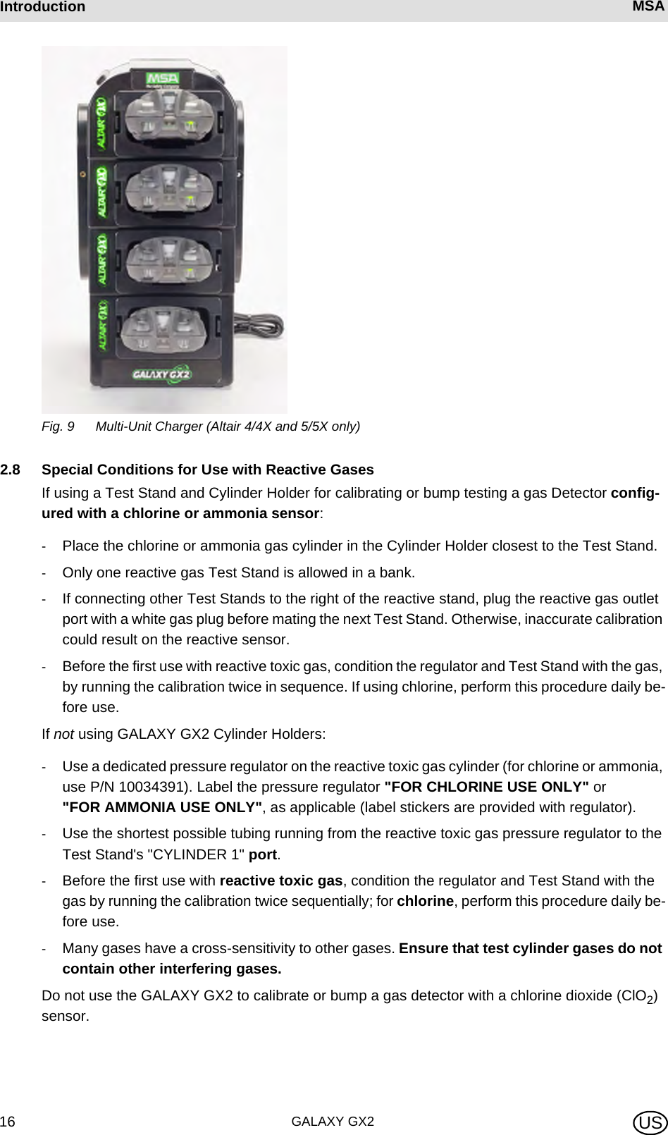 GALAXY GX216Introduction MSA USFig. 9 Multi-Unit Charger (Altair 4/4X and 5/5X only)2.8 Special Conditions for Use with Reactive GasesIf using a Test Stand and Cylinder Holder for calibrating or bump testing a gas Detector config-ured with a chlorine or ammonia sensor:-Place the chlorine or ammonia gas cylinder in the Cylinder Holder closest to the Test Stand.-Only one reactive gas Test Stand is allowed in a bank.-If connecting other Test Stands to the right of the reactive stand, plug the reactive gas outlet port with a white gas plug before mating the next Test Stand. Otherwise, inaccurate calibration could result on the reactive sensor.-Before the first use with reactive toxic gas, condition the regulator and Test Stand with the gas, by running the calibration twice in sequence. If using chlorine, perform this procedure daily be-fore use.If not using GALAXY GX2 Cylinder Holders:-Use a dedicated pressure regulator on the reactive toxic gas cylinder (for chlorine or ammonia, use P/N 10034391). Label the pressure regulator &quot;FOR CHLORINE USE ONLY&quot; or &quot;FOR AMMONIA USE ONLY&quot;, as applicable (label stickers are provided with regulator).-Use the shortest possible tubing running from the reactive toxic gas pressure regulator to the Test Stand&apos;s &quot;CYLINDER 1&quot; port.-Before the first use with reactive toxic gas, condition the regulator and Test Stand with the gas by running the calibration twice sequentially; for chlorine, perform this procedure daily be-fore use.-Many gases have a cross-sensitivity to other gases. Ensure that test cylinder gases do not contain other interfering gases.Do not use the GALAXY GX2 to calibrate or bump a gas detector with a chlorine dioxide (ClO2) sensor.