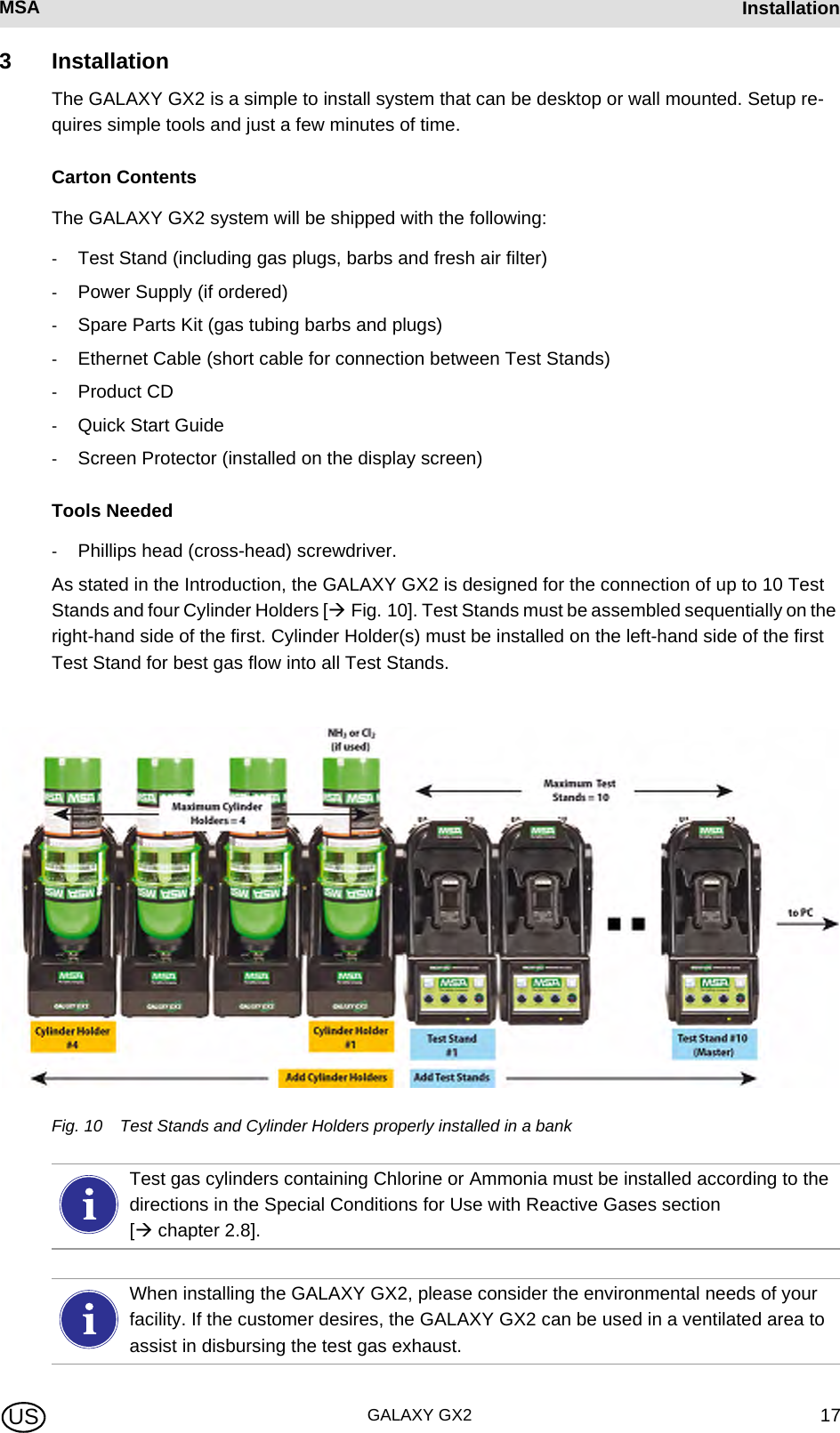 MSA AUERMSA InstallationGALAXY GX2 17US3 InstallationThe GALAXY GX2 is a simple to install system that can be desktop or wall mounted. Setup re-quires simple tools and just a few minutes of time.Carton ContentsThe GALAXY GX2 system will be shipped with the following:-Test Stand (including gas plugs, barbs and fresh air filter)-Power Supply (if ordered)-Spare Parts Kit (gas tubing barbs and plugs)-Ethernet Cable (short cable for connection between Test Stands)-Product CD-Quick Start Guide -Screen Protector (installed on the display screen)Tools Needed-Phillips head (cross-head) screwdriver.As stated in the Introduction, the GALAXY GX2 is designed for the connection of up to 10 Test Stands and four Cylinder Holders [ Fig. 10]. Test Stands must be assembled sequentially on the right-hand side of the first. Cylinder Holder(s) must be installed on the left-hand side of the first Test Stand for best gas flow into all Test Stands.Fig. 10 Test Stands and Cylinder Holders properly installed in a bankTest gas cylinders containing Chlorine or Ammonia must be installed according to the directions in the Special Conditions for Use with Reactive Gases section [ chapter 2.8].When installing the GALAXY GX2, please consider the environmental needs of your facility. If the customer desires, the GALAXY GX2 can be used in a ventilated area to assist in disbursing the test gas exhaust.