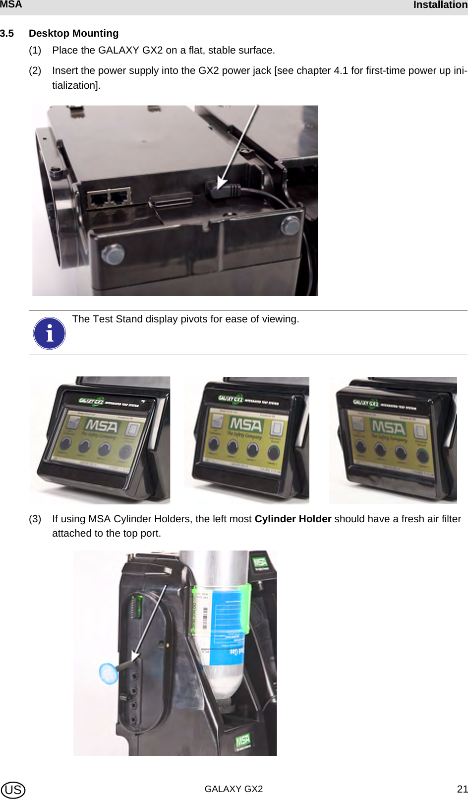 MSA AUERMSA InstallationGALAXY GX2 21US3.5 Desktop Mounting(1) Place the GALAXY GX2 on a flat, stable surface.(2) Insert the power supply into the GX2 power jack [see chapter 4.1 for first-time power up ini-tialization].(3) If using MSA Cylinder Holders, the left most Cylinder Holder should have a fresh air filter attached to the top port.The Test Stand display pivots for ease of viewing.