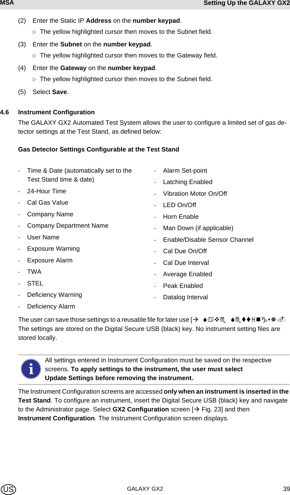 MSA AUERMSA Setting Up the GALAXY GX2GALAXY GX2 39US(2) Enter the Static IP Address on the number keypad. ZThe yellow highlighted cursor then moves to the Subnet field.(3) Enter the Subnet on the number keypad. ZThe yellow highlighted cursor then moves to the Gateway field.(4) Enter the Gateway on the number keypad. ZThe yellow highlighted cursor then moves to the Subnet field.(5) Select Save.4.6 Instrument ConfigurationThe GALAXY GX2 Automated Test System allows the user to configure a limited set of gas de-tector settings at the Test Stand, as defined below:Gas Detector Settings Configurable at the Test StandThe user can save those settings to a reusable file for later use [The settings are stored on the Digital Secure USB (black) key. No instrument setting files are stored locally. The Instrument Configuration screens are accessed only when an instrument is inserted in the Test Stand. To configure an instrument, insert the Digital Secure USB (black) key and navigate to the Administrator page. Select GX2 Configuration screen [ Fig. 23] and then Instrument Configuration. The Instrument Configuration screen displays.-Time &amp; Date (automatically set to the Test Stand time &amp; date)-24-Hour Time-Cal Gas Value-Company Name-Company Department Name-User Name-Exposure Warning-Exposure Alarm-TWA-STEL-Deficiency Warning-Deficiency Alarm-Alarm Set-point-Latching Enabled-Vibration Motor On/Off-LED On/Off-Horn Enable-Man Down (if applicable)-Enable/Disable Sensor Channel-Cal Due On/Off-Cal Due Interval-Average Enabled-Peak Enabled-Datalog IntervalAll settings entered in Instrument Configuration must be saved on the respective screens. To apply settings to the instrument, the user must select Update Settings before removing the instrument.