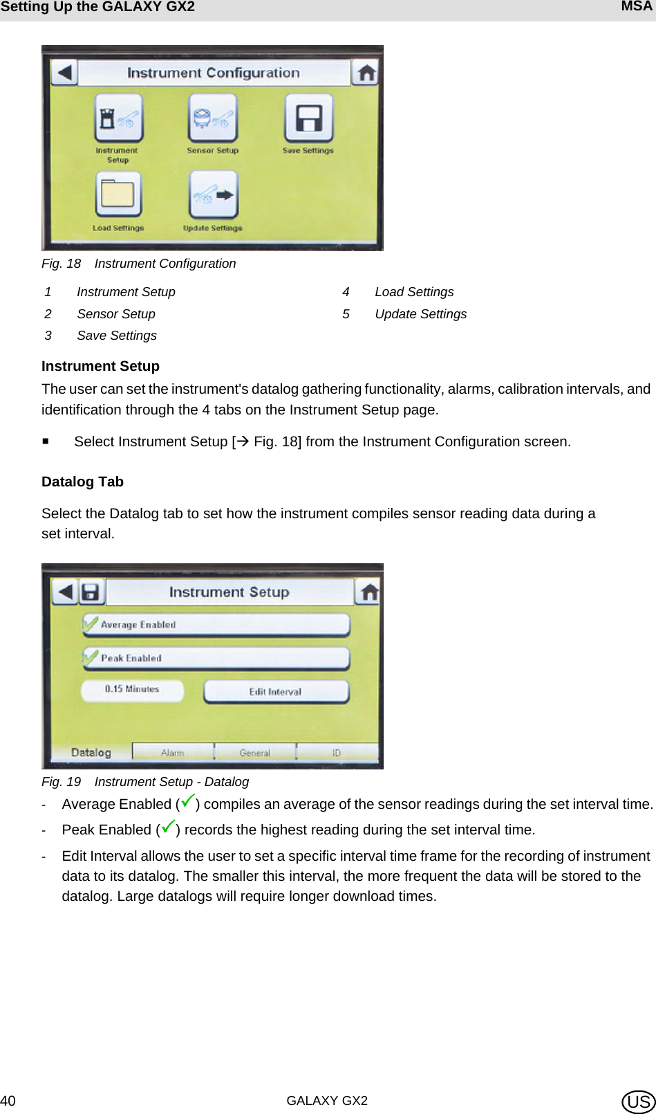 GALAXY GX240Setting Up the GALAXY GX2 MSA USFig. 18 Instrument ConfigurationInstrument SetupThe user can set the instrument&apos;s datalog gathering functionality, alarms, calibration intervals, and identification through the 4 tabs on the Instrument Setup page.Select Instrument Setup [ Fig. 18] from the Instrument Configuration screen.Datalog TabSelect the Datalog tab to set how the instrument compiles sensor reading data during a set interval.Fig. 19 Instrument Setup - Datalog-Average Enabled (3) compiles an average of the sensor readings during the set interval time.-Peak Enabled (3) records the highest reading during the set interval time. -Edit Interval allows the user to set a specific interval time frame for the recording of instrument data to its datalog. The smaller this interval, the more frequent the data will be stored to the datalog. Large datalogs will require longer download times.1 Instrument Setup 4 Load Settings2 Sensor Setup 5 Update Settings3 Save Settings