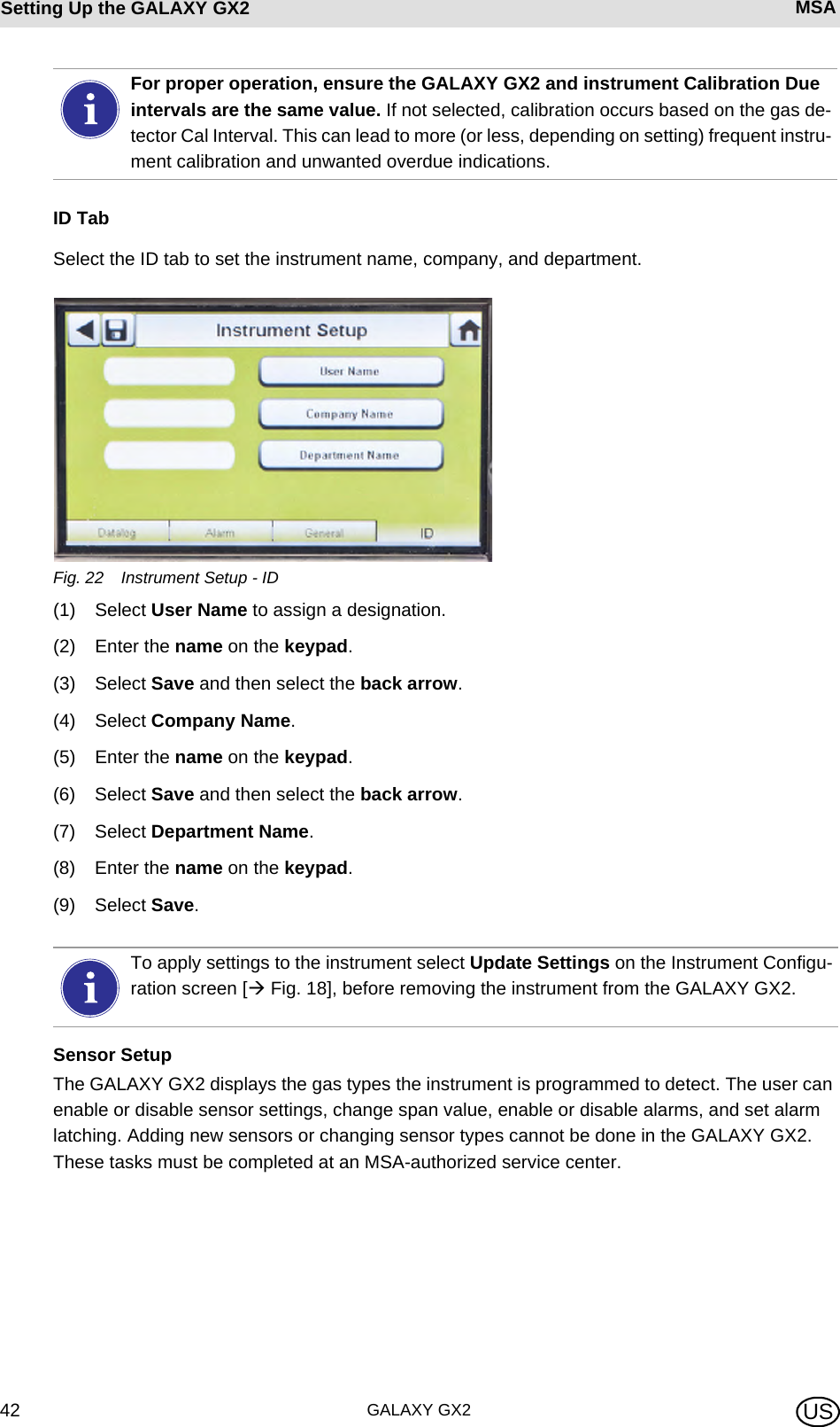 GALAXY GX242Setting Up the GALAXY GX2 MSA USID TabSelect the ID tab to set the instrument name, company, and department.Fig. 22 Instrument Setup - ID(1) Select User Name to assign a designation.(2) Enter the name on the keypad.(3) Select Save and then select the back arrow.(4) Select Company Name.(5) Enter the name on the keypad.(6) Select Save and then select the back arrow.(7) Select Department Name.(8) Enter the name on the keypad.(9) Select Save.Sensor SetupThe GALAXY GX2 displays the gas types the instrument is programmed to detect. The user can enable or disable sensor settings, change span value, enable or disable alarms, and set alarm latching. Adding new sensors or changing sensor types cannot be done in the GALAXY GX2. These tasks must be completed at an MSA-authorized service center.For proper operation, ensure the GALAXY GX2 and instrument Calibration Due intervals are the same value. If not selected, calibration occurs based on the gas de-tector Cal Interval. This can lead to more (or less, depending on setting) frequent instru-ment calibration and unwanted overdue indications.To apply settings to the instrument select Update Settings on the Instrument Configu-ration screen [ Fig. 18], before removing the instrument from the GALAXY GX2.