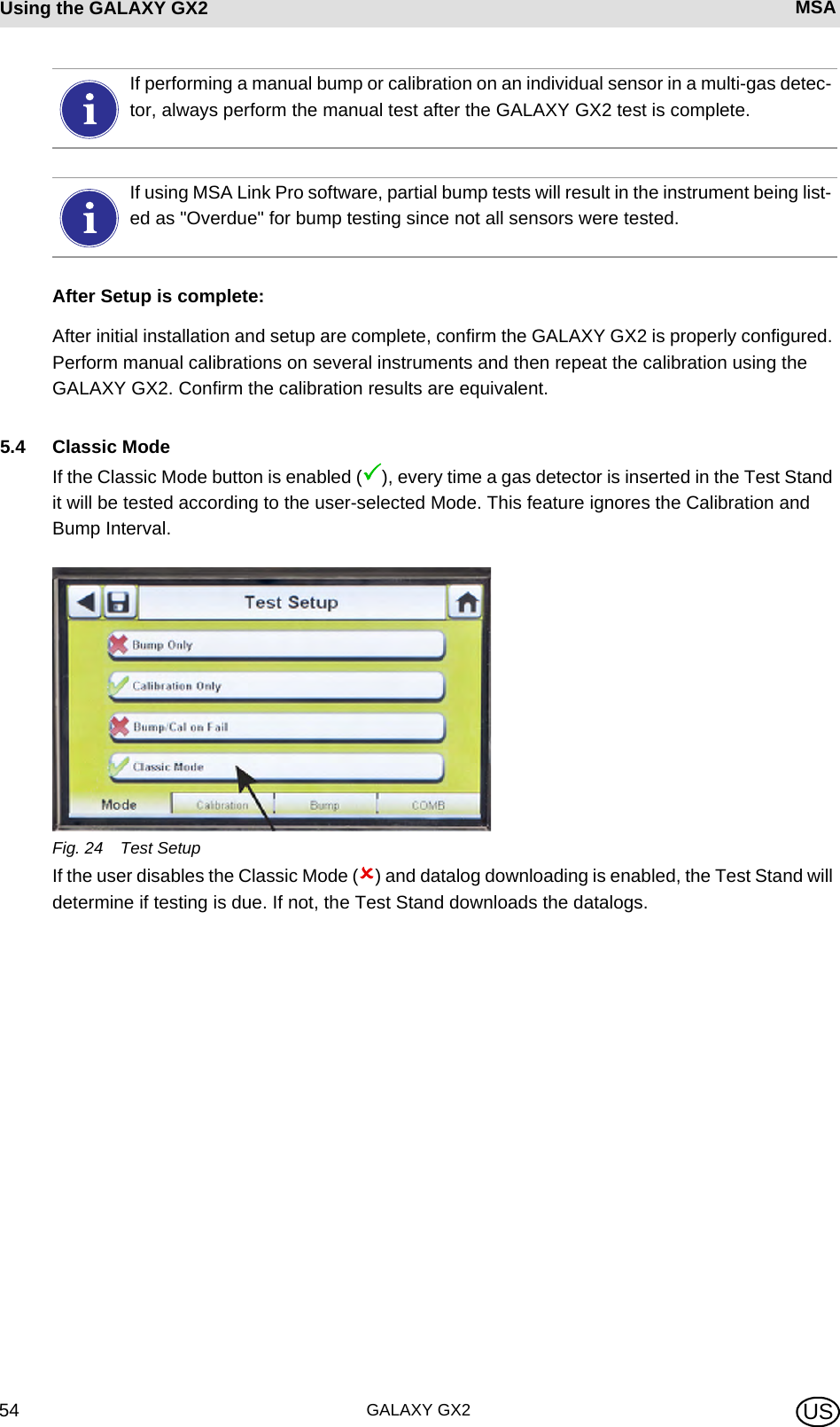 GALAXY GX254Using the GALAXY GX2 MSA USAfter Setup is complete:After initial installation and setup are complete, confirm the GALAXY GX2 is properly configured. Perform manual calibrations on several instruments and then repeat the calibration using the GALAXY GX2. Confirm the calibration results are equivalent.5.4 Classic ModeIf the Classic Mode button is enabled (3), every time a gas detector is inserted in the Test Stand it will be tested according to the user-selected Mode. This feature ignores the Calibration and Bump Interval.Fig. 24 Test SetupIf the user disables the Classic Mode (2) and datalog downloading is enabled, the Test Stand will determine if testing is due. If not, the Test Stand downloads the datalogs.If performing a manual bump or calibration on an individual sensor in a multi-gas detec-tor, always perform the manual test after the GALAXY GX2 test is complete.If using MSA Link Pro software, partial bump tests will result in the instrument being list-ed as &quot;Overdue&quot; for bump testing since not all sensors were tested.