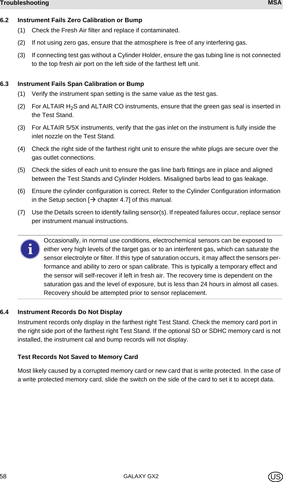 GALAXY GX258Troubleshooting MSA US6.2 Instrument Fails Zero Calibration or Bump(1) Check the Fresh Air filter and replace if contaminated.(2) If not using zero gas, ensure that the atmosphere is free of any interfering gas.(3) If connecting test gas without a Cylinder Holder, ensure the gas tubing line is not connected to the top fresh air port on the left side of the farthest left unit.6.3 Instrument Fails Span Calibration or Bump(1) Verify the instrument span setting is the same value as the test gas.(2) For ALTAIR H2S and ALTAIR CO instruments, ensure that the green gas seal is inserted in the Test Stand.(3) For ALTAIR 5/5X instruments, verify that the gas inlet on the instrument is fully inside the inlet nozzle on the Test Stand.(4) Check the right side of the farthest right unit to ensure the white plugs are secure over the gas outlet connections.(5) Check the sides of each unit to ensure the gas line barb fittings are in place and aligned between the Test Stands and Cylinder Holders. Misaligned barbs lead to gas leakage.(6) Ensure the cylinder configuration is correct. Refer to the Cylinder Configuration information in the Setup section [ chapter 4.7] of this manual.(7) Use the Details screen to identify failing sensor(s). If repeated failures occur, replace sensor per instrument manual instructions.6.4 Instrument Records Do Not DisplayInstrument records only display in the farthest right Test Stand. Check the memory card port in the right side port of the farthest right Test Stand. If the optional SD or SDHC memory card is not installed, the instrument cal and bump records will not display.Test Records Not Saved to Memory CardMost likely caused by a corrupted memory card or new card that is write protected. In the case of a write protected memory card, slide the switch on the side of the card to set it to accept data.Occasionally, in normal use conditions, electrochemical sensors can be exposed to either very high levels of the target gas or to an interferent gas, which can saturate the sensor electrolyte or filter. If this type of saturation occurs, it may affect the sensors per-formance and ability to zero or span calibrate. This is typically a temporary effect and the sensor will self-recover if left in fresh air. The recovery time is dependent on the saturation gas and the level of exposure, but is less than 24 hours in almost all cases. Recovery should be attempted prior to sensor replacement.