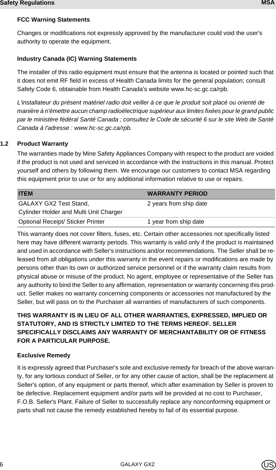 GALAXY GX26Safety Regulations MSA USFCC Warning StatementsChanges or modifications not expressly approved by the manufacturer could void the user&apos;s authority to operate the equipment.Industry Canada (IC) Warning StatementsThe installer of this radio equipment must ensure that the antenna is located or pointed such that it does not emit RF field in excess of Health Canada limits for the general population; consult Safety Code 6, obtainable from Health Canada&apos;s website www.hc-sc.gc.ca/rpb.L&apos;installateur du présent matériel radio doit veiller à ce que le produit soit placé ou orienté de manière à n&apos;émettre aucun champ radioélectrique supérieur aux limites fixées pour le grand public par le ministère fédéral Santé Canada ; consultez le Code de sécurité 6 sur le site Web de Santé Canada à l&apos;adresse : www.hc-sc.gc.ca/rpb.1.2 Product WarrantyThe warranties made by Mine Safety Appliances Company with respect to the product are voided if the product is not used and serviced in accordance with the instructions in this manual. Protect yourself and others by following them. We encourage our customers to contact MSA regarding this equipment prior to use or for any additional information relative to use or repairs.This warranty does not cover filters, fuses, etc. Certain other accessories not specifically listed here may have different warranty periods. This warranty is valid only if the product is maintained and used in accordance with Seller&apos;s instructions and/or recommendations. The Seller shall be re-leased from all obligations under this warranty in the event repairs or modifications are made by persons other than its own or authorized service personnel or if the warranty claim results from physical abuse or misuse of the product. No agent, employee or representative of the Seller has any authority to bind the Seller to any affirmation, representation or warranty concerning this prod-uct. Seller makes no warranty concerning components or accessories not manufactured by the Seller, but will pass on to the Purchaser all warranties of manufacturers of such components. THIS WARRANTY IS IN LIEU OF ALL OTHER WARRANTIES, EXPRESSED, IMPLIED OR STATUTORY, AND IS STRICTLY LIMITED TO THE TERMS HEREOF. SELLER SPECIFICALLY DISCLAIMS ANY WARRANTY OF MERCHANTABILITY OR OF FITNESS FOR A PARTICULAR PURPOSE. Exclusive RemedyIt is expressly agreed that Purchaser&apos;s sole and exclusive remedy for breach of the above warran-ty, for any tortious conduct of Seller, or for any other cause of action, shall be the replacement at Seller&apos;s option, of any equipment or parts thereof, which after examination by Seller is proven to be defective. Replacement equipment and/or parts will be provided at no cost to Purchaser, F.O.B. Seller&apos;s Plant. Failure of Seller to successfully replace any nonconforming equipment or parts shall not cause the remedy established hereby to fail of its essential purpose. ITEM WARRANTY PERIODGALAXY GX2 Test Stand,  Cylinder Holder and Multi Unit Charger2 years from ship dateOptional Receipt/ Sticker Printer 1 year from ship date