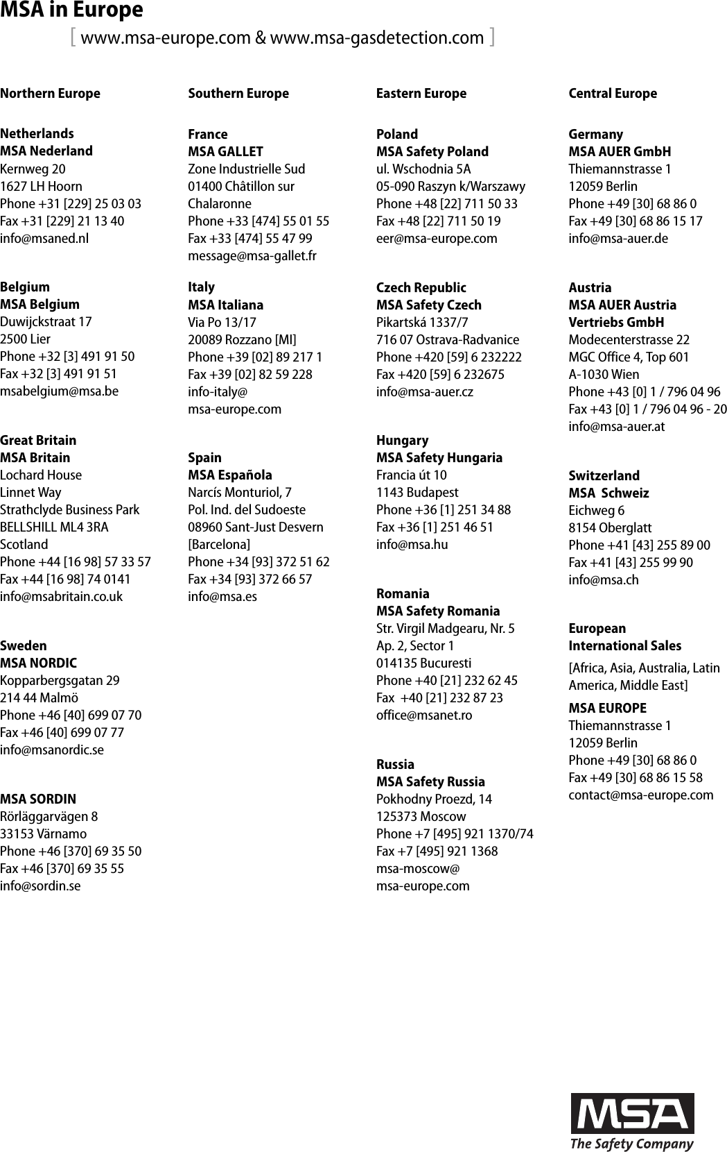 MSA in Europe[ www.msa-europe.com &amp; www.msa-gasdetection.com ]Northern Europe Southern Europe Eastern Europe Central EuropeNetherlandsMSA NederlandKernweg 201627 LH HoornPhone +31 [229] 25 03 03Fax +31 [229] 21 13 40info@msaned.nlBelgiumMSA BelgiumDuwijckstraat 172500 LierPhone +32 [3] 491 91 50Fax +32 [3] 491 91 51msabelgium@msa.beGreat BritainMSA BritainLochard HouseLinnet WayStrathclyde Business ParkBELLSHILL ML4 3RAScotlandPhone +44 [16 98] 57 33 57Fax +44 [16 98] 74 0141info@msabritain.co.ukSwedenMSA NORDICKopparbergsgatan 29214 44 MalmöPhone +46 [40] 699 07 70Fax +46 [40] 699 07 77info@msanordic.seMSA SORDINRörläggarvägen 833153 VärnamoPhone +46 [370] 69 35 50Fax +46 [370] 69 35 55info@sordin.seFranceMSA GALLETZone Industrielle Sud01400 Châtillon sur  ChalaronnePhone +33 [474] 55 01 55Fax +33 [474] 55 47 99message@msa-gallet.frItalyMSA ItalianaVia Po 13/1720089 Rozzano [MI]Phone +39 [02] 89 217 1Fax +39 [02] 82 59 228info-italy@ msa-europe.comSpainMSA EspañolaNarcís Monturiol, 7Pol. Ind. del Sudoeste08960 Sant-Just Desvern[Barcelona]Phone +34 [93] 372 51 62Fax +34 [93] 372 66 57info@msa.esPolandMSA Safety Polandul. Wschodnia 5A05-090 Raszyn k/WarszawyPhone +48 [22] 711 50 33Fax +48 [22] 711 50 19eer@msa-europe.comCzech RepublicMSA Safety CzechPikartská 1337/7716 07 Ostrava-RadvanicePhone +420 [59] 6 232222Fax +420 [59] 6 232675info@msa-auer.czHungaryMSA Safety HungariaFrancia út 101143 BudapestPhone +36 [1] 251 34 88Fax +36 [1] 251 46 51info@msa.huRomaniaMSA Safety RomaniaStr. Virgil Madgearu, Nr. 5Ap. 2, Sector 1014135 BucurestiPhone +40 [21] 232 62 45Fax  +40 [21] 232 87 23office@msanet.roRussiaMSA Safety RussiaPokhodny Proezd, 14 125373 MoscowPhone +7 [495] 921 1370/74Fax +7 [495] 921 1368msa-moscow@ msa-europe.comGermanyMSA AUER GmbHThiemannstrasse 112059 BerlinPhone +49 [30] 68 86 0Fax +49 [30] 68 86 15 17info@msa-auer.deAustriaMSA AUER Austria  Vertriebs GmbHModecenterstrasse 22MGC Office 4, Top 601A-1030 Wien Phone +43 [0] 1 / 796 04 96Fax +43 [0] 1 / 796 04 96 - 20info@msa-auer.atSwitzerlandMSA  SchweizEichweg 68154 OberglattPhone +41 [43] 255 89 00Fax +41 [43] 255 99 90info@msa.chEuropean  International Sales[Africa, Asia, Australia, Latin America, Middle East]MSA EUROPEThiemannstrasse 112059 BerlinPhone +49 [30] 68 86 0Fax +49 [30] 68 86 15 58contact@msa-europe.com