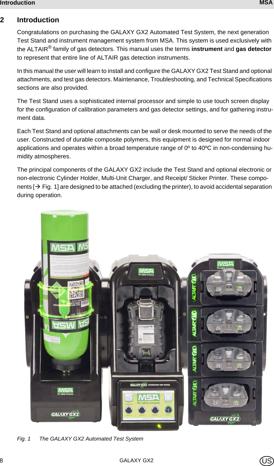 GALAXY GX28Introduction MSA US2 IntroductionCongratulations on purchasing the GALAXY GX2 Automated Test System, the next generation Test Stand and instrument management system from MSA. This system is used exclusively with the ALTAIR® family of gas detectors. This manual uses the terms instrument and gas detector to represent that entire line of ALTAIR gas detection instruments.In this manual the user will learn to install and configure the GALAXY GX2 Test Stand and optional attachments, and test gas detectors. Maintenance, Troubleshooting, and Technical Specifications sections are also provided.The Test Stand uses a sophisticated internal processor and simple to use touch screen display for the configuration of calibration parameters and gas detector settings, and for gathering instru-ment data. Each Test Stand and optional attachments can be wall or desk mounted to serve the needs of the user. Constructed of durable composite polymers, this equipment is designed for normal indoor applications and operates within a broad temperature range of 0º to 40ºC in non-condensing hu-midity atmospheres.The principal components of the GALAXY GX2 include the Test Stand and optional electronic or non-electronic Cylinder Holder, Multi-Unit Charger, and Receipt/ Sticker Printer. These compo-nents [ Fig. 1] are designed to be attached (excluding the printer), to avoid accidental separation during operation.Fig. 1 The GALAXY GX2 Automated Test System