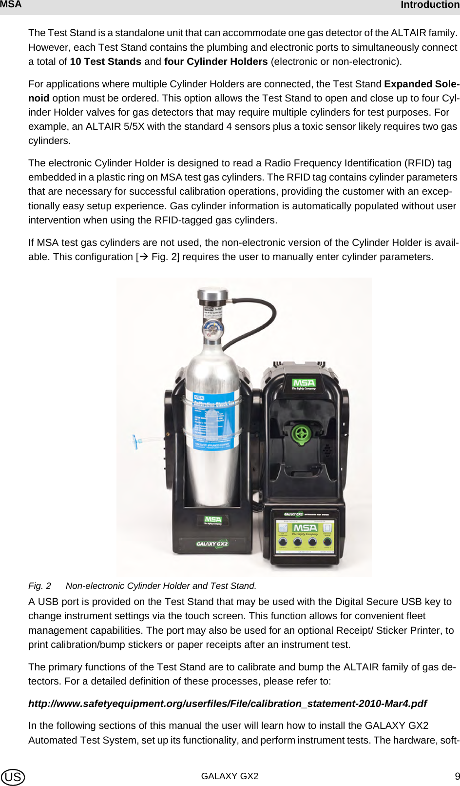 MSA AUERMSA IntroductionGALAXY GX2 9USThe Test Stand is a standalone unit that can accommodate one gas detector of the ALTAIR family. However, each Test Stand contains the plumbing and electronic ports to simultaneously connect a total of 10 Test Stands and four Cylinder Holders (electronic or non-electronic).For applications where multiple Cylinder Holders are connected, the Test Stand Expanded Sole-noid option must be ordered. This option allows the Test Stand to open and close up to four Cyl-inder Holder valves for gas detectors that may require multiple cylinders for test purposes. For example, an ALTAIR 5/5X with the standard 4 sensors plus a toxic sensor likely requires two gas cylinders.The electronic Cylinder Holder is designed to read a Radio Frequency Identification (RFID) tag embedded in a plastic ring on MSA test gas cylinders. The RFID tag contains cylinder parameters that are necessary for successful calibration operations, providing the customer with an excep-tionally easy setup experience. Gas cylinder information is automatically populated without user intervention when using the RFID-tagged gas cylinders.If MSA test gas cylinders are not used, the non-electronic version of the Cylinder Holder is avail-able. This configuration [ Fig. 2] requires the user to manually enter cylinder parameters.Fig. 2 Non-electronic Cylinder Holder and Test Stand.A USB port is provided on the Test Stand that may be used with the Digital Secure USB key to change instrument settings via the touch screen. This function allows for convenient fleet management capabilities. The port may also be used for an optional Receipt/ Sticker Printer, to print calibration/bump stickers or paper receipts after an instrument test.The primary functions of the Test Stand are to calibrate and bump the ALTAIR family of gas de-tectors. For a detailed definition of these processes, please refer to:http://www.safetyequipment.org/userfiles/File/calibration_statement-2010-Mar4.pdfIn the following sections of this manual the user will learn how to install the GALAXY GX2 Automated Test System, set up its functionality, and perform instrument tests. The hardware, soft-