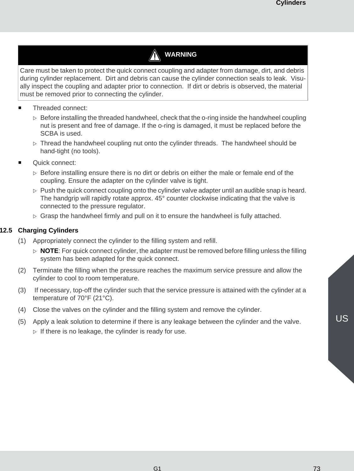 73CylindersG1USThreaded connect:Before installing the threaded handwheel, check that the o-ring inside the handwheel coupling nut is present and free of damage. If the o-ring is damaged, it must be replaced before the SCBA is used. Thread the handwheel coupling nut onto the cylinder threads.  The handwheel should be hand-tight (no tools).Quick connect:Before installing ensure there is no dirt or debris on either the male or female end of the coupling. Ensure the adapter on the cylinder valve is tight.Push the quick connect coupling onto the cylinder valve adapter until an audible snap is heard. The handgrip will rapidly rotate approx. 45° counter clockwise indicating that the valve is connected to the pressure regulator. Grasp the handwheel firmly and pull on it to ensure the handwheel is fully attached.12.5 Charging Cylinders(1) Appropriately connect the cylinder to the filling system and refill. NOTE: For quick connect cylinder, the adapter must be removed before filling unless the filling system has been adapted for the quick connect.(2) Terminate the filling when the pressure reaches the maximum service pressure and allow the cylinder to cool to room temperature.(3)  If necessary, top-off the cylinder such that the service pressure is attained with the cylinder at a temperature of 70°F (21°C). (4) Close the valves on the cylinder and the filling system and remove the cylinder. (5) Apply a leak solution to determine if there is any leakage between the cylinder and the valve. If there is no leakage, the cylinder is ready for use. WARNINGCare must be taken to protect the quick connect coupling and adapter from damage, dirt, and debris during cylinder replacement.  Dirt and debris can cause the cylinder connection seals to leak.  Visu-ally inspect the coupling and adapter prior to connection.  If dirt or debris is observed, the material must be removed prior to connecting the cylinder.
