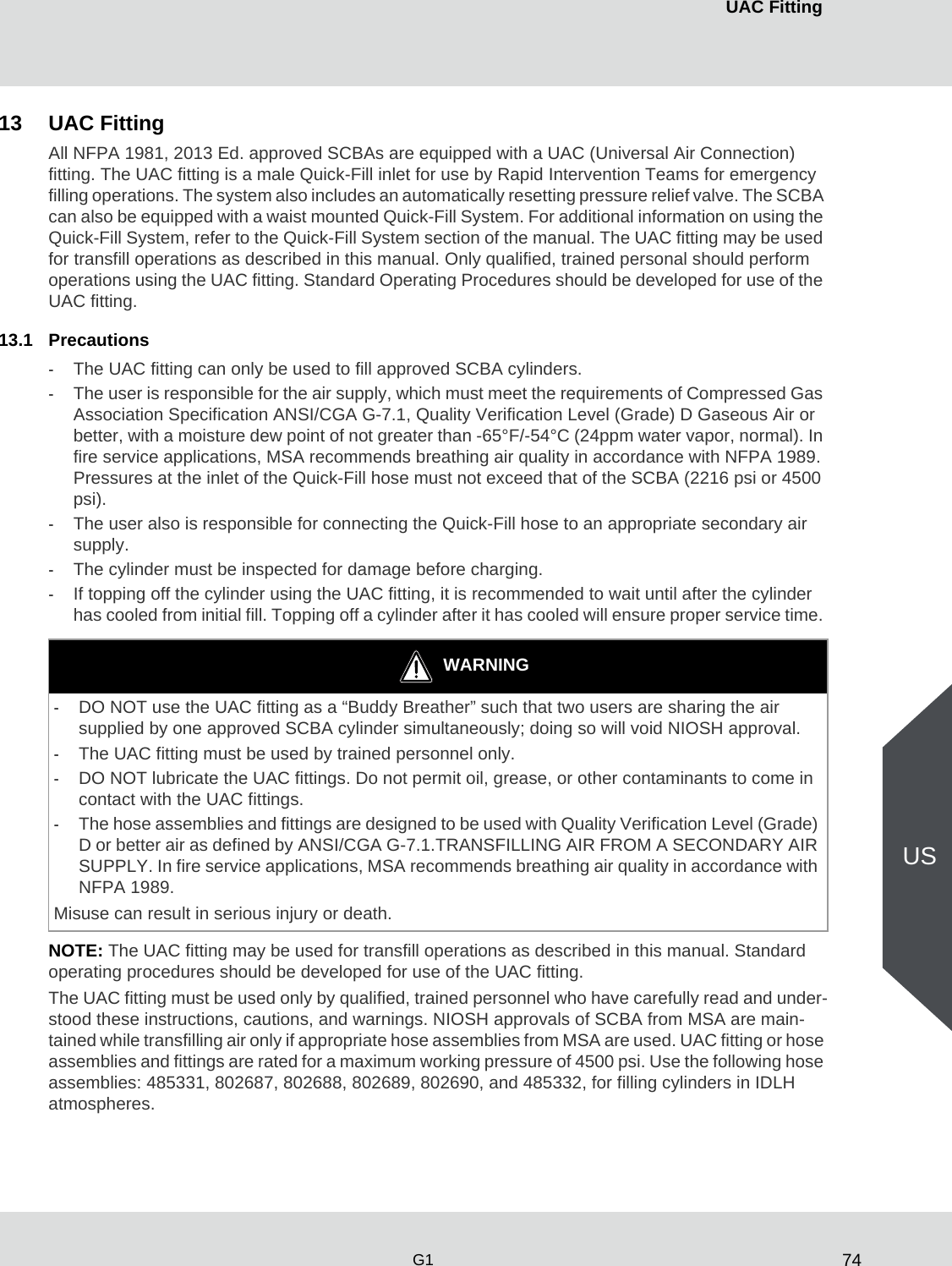 74UAC FittingG1US13 UAC FittingAll NFPA 1981, 2013 Ed. approved SCBAs are equipped with a UAC (Universal Air Connection) fitting. The UAC fitting is a male Quick-Fill inlet for use by Rapid Intervention Teams for emergency filling operations. The system also includes an automatically resetting pressure relief valve. The SCBA can also be equipped with a waist mounted Quick-Fill System. For additional information on using the Quick-Fill System, refer to the Quick-Fill System section of the manual. The UAC fitting may be used for transfill operations as described in this manual. Only qualified, trained personal should perform operations using the UAC fitting. Standard Operating Procedures should be developed for use of the UAC fitting. 13.1 Precautions-The UAC fitting can only be used to fill approved SCBA cylinders. -The user is responsible for the air supply, which must meet the requirements of Compressed Gas Association Specification ANSI/CGA G-7.1, Quality Verification Level (Grade) D Gaseous Air or better, with a moisture dew point of not greater than -65°F/-54°C (24ppm water vapor, normal). In fire service applications, MSA recommends breathing air quality in accordance with NFPA 1989. Pressures at the inlet of the Quick-Fill hose must not exceed that of the SCBA (2216 psi or 4500 psi).-The user also is responsible for connecting the Quick-Fill hose to an appropriate secondary air supply. -The cylinder must be inspected for damage before charging. -If topping off the cylinder using the UAC fitting, it is recommended to wait until after the cylinder has cooled from initial fill. Topping off a cylinder after it has cooled will ensure proper service time. NOTE: The UAC fitting may be used for transfill operations as described in this manual. Standard operating procedures should be developed for use of the UAC fitting. The UAC fitting must be used only by qualified, trained personnel who have carefully read and under-stood these instructions, cautions, and warnings. NIOSH approvals of SCBA from MSA are main-tained while transfilling air only if appropriate hose assemblies from MSA are used. UAC fitting or hose assemblies and fittings are rated for a maximum working pressure of 4500 psi. Use the following hose assemblies: 485331, 802687, 802688, 802689, 802690, and 485332, for filling cylinders in IDLH atmospheres. WARNING-DO NOT use the UAC fitting as a “Buddy Breather” such that two users are sharing the air supplied by one approved SCBA cylinder simultaneously; doing so will void NIOSH approval. -The UAC fitting must be used by trained personnel only. -DO NOT lubricate the UAC fittings. Do not permit oil, grease, or other contaminants to come in contact with the UAC fittings. -The hose assemblies and fittings are designed to be used with Quality Verification Level (Grade) D or better air as defined by ANSI/CGA G-7.1.TRANSFILLING AIR FROM A SECONDARY AIR SUPPLY. In fire service applications, MSA recommends breathing air quality in accordance with NFPA 1989. Misuse can result in serious injury or death.
