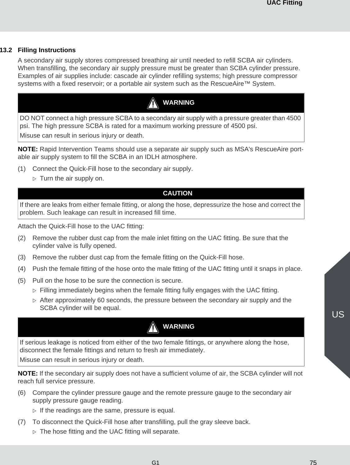 75UAC FittingG1US13.2 Filling InstructionsA secondary air supply stores compressed breathing air until needed to refill SCBA air cylinders. When transfilling, the secondary air supply pressure must be greater than SCBA cylinder pressure. Examples of air supplies include: cascade air cylinder refilling systems; high pressure compressor systems with a fixed reservoir; or a portable air system such as the RescueAire™ System. NOTE: Rapid Intervention Teams should use a separate air supply such as MSA&apos;s RescueAire port-able air supply system to fill the SCBA in an IDLH atmosphere. (1) Connect the Quick-Fill hose to the secondary air supply. Turn the air supply on.Attach the Quick-Fill hose to the UAC fitting:(2) Remove the rubber dust cap from the male inlet fitting on the UAC fitting. Be sure that the cylinder valve is fully opened. (3) Remove the rubber dust cap from the female fitting on the Quick-Fill hose.(4) Push the female fitting of the hose onto the male fitting of the UAC fitting until it snaps in place. (5) Pull on the hose to be sure the connection is secure. Filling immediately begins when the female fitting fully engages with the UAC fitting. After approximately 60 seconds, the pressure between the secondary air supply and the SCBA cylinder will be equal.NOTE: If the secondary air supply does not have a sufficient volume of air, the SCBA cylinder will not reach full service pressure. (6) Compare the cylinder pressure gauge and the remote pressure gauge to the secondary air supply pressure gauge reading.If the readings are the same, pressure is equal. (7) To disconnect the Quick-Fill hose after transfilling, pull the gray sleeve back. The hose fitting and the UAC fitting will separate. WARNINGDO NOT connect a high pressure SCBA to a secondary air supply with a pressure greater than 4500 psi. The high pressure SCBA is rated for a maximum working pressure of 4500 psi. Misuse can result in serious injury or death. CAUTIONIf there are leaks from either female fitting, or along the hose, depressurize the hose and correct the problem. Such leakage can result in increased fill time. WARNINGIf serious leakage is noticed from either of the two female fittings, or anywhere along the hose, disconnect the female fittings and return to fresh air immediately. Misuse can result in serious injury or death. 