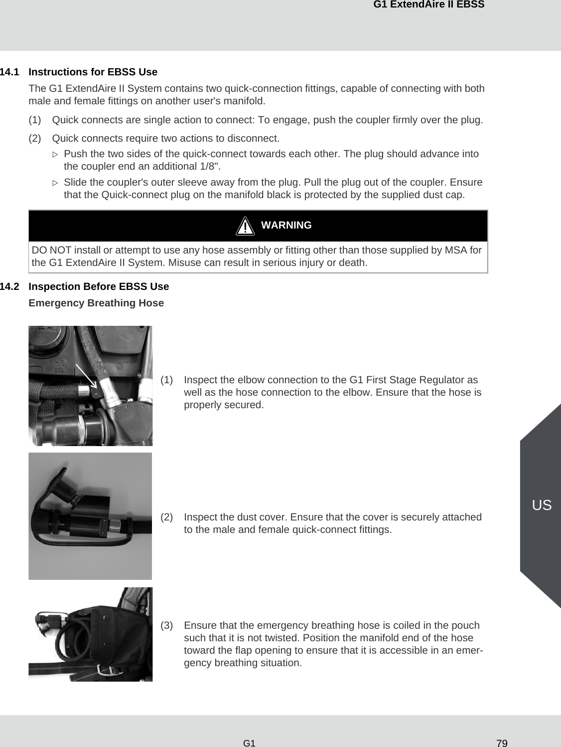 79G1 ExtendAire II EBSSG1US14.1 Instructions for EBSS UseThe G1 ExtendAire II System contains two quick-connection fittings, capable of connecting with both male and female fittings on another user&apos;s manifold.(1) Quick connects are single action to connect: To engage, push the coupler firmly over the plug.(2) Quick connects require two actions to disconnect.Push the two sides of the quick-connect towards each other. The plug should advance into the coupler end an additional 1/8&quot;.Slide the coupler&apos;s outer sleeve away from the plug. Pull the plug out of the coupler. Ensure that the Quick-connect plug on the manifold black is protected by the supplied dust cap.14.2 Inspection Before EBSS UseEmergency Breathing HoseWARNINGDO NOT install or attempt to use any hose assembly or fitting other than those supplied by MSA for the G1 ExtendAire II System. Misuse can result in serious injury or death.(1) Inspect the elbow connection to the G1 First Stage Regulator as well as the hose connection to the elbow. Ensure that the hose is properly secured.(2) Inspect the dust cover. Ensure that the cover is securely attached to the male and female quick-connect fittings. (3) Ensure that the emergency breathing hose is coiled in the pouch such that it is not twisted. Position the manifold end of the hose toward the flap opening to ensure that it is accessible in an emer-gency breathing situation.