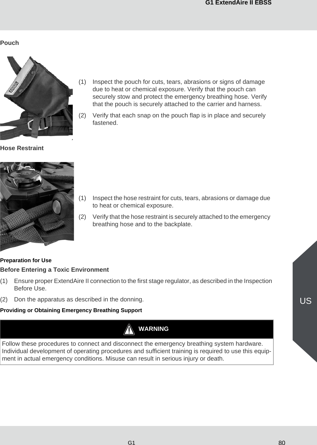 80G1 ExtendAire II EBSSG1USPouchHose RestraintPreparation for UseBefore Entering a Toxic Environment(1) Ensure proper ExtendAire II connection to the first stage regulator, as described in the Inspection Before Use.(2) Don the apparatus as described in the donning.Providing or Obtaining Emergency Breathing Support(1) Inspect the pouch for cuts, tears, abrasions or signs of damage due to heat or chemical exposure. Verify that the pouch can securely stow and protect the emergency breathing hose. Verify that the pouch is securely attached to the carrier and harness.(2) Verify that each snap on the pouch flap is in place and securely fastened.(1) Inspect the hose restraint for cuts, tears, abrasions or damage due to heat or chemical exposure.(2) Verify that the hose restraint is securely attached to the emergency breathing hose and to the backplate.WARNINGFollow these procedures to connect and disconnect the emergency breathing system hardware. Individual development of operating procedures and sufficient training is required to use this equip-ment in actual emergency conditions. Misuse can result in serious injury or death.