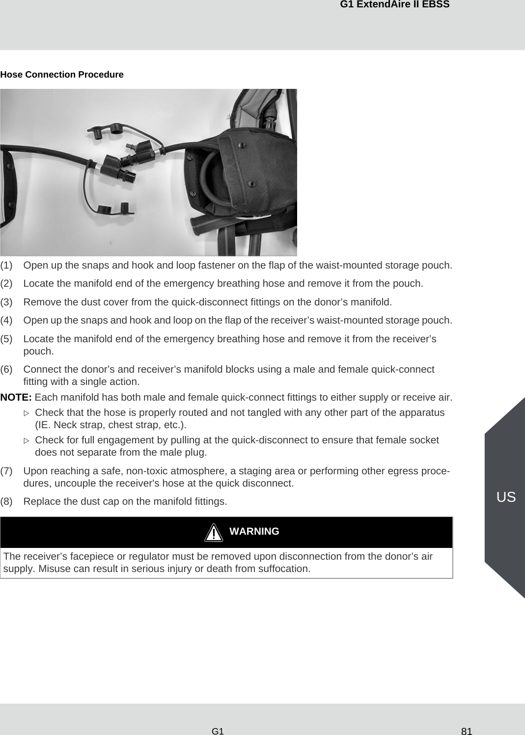 81G1 ExtendAire II EBSSG1USHose Connection Procedure(1) Open up the snaps and hook and loop fastener on the flap of the waist-mounted storage pouch.(2) Locate the manifold end of the emergency breathing hose and remove it from the pouch.(3) Remove the dust cover from the quick-disconnect fittings on the donor’s manifold. (4) Open up the snaps and hook and loop on the flap of the receiver’s waist-mounted storage pouch.(5) Locate the manifold end of the emergency breathing hose and remove it from the receiver’s pouch.(6) Connect the donor’s and receiver’s manifold blocks using a male and female quick-connect fitting with a single action.NOTE: Each manifold has both male and female quick-connect fittings to either supply or receive air.Check that the hose is properly routed and not tangled with any other part of the apparatus (IE. Neck strap, chest strap, etc.).Check for full engagement by pulling at the quick-disconnect to ensure that female socket does not separate from the male plug.(7) Upon reaching a safe, non-toxic atmosphere, a staging area or performing other egress proce-dures, uncouple the receiver&apos;s hose at the quick disconnect.(8) Replace the dust cap on the manifold fittings.WARNINGThe receiver’s facepiece or regulator must be removed upon disconnection from the donor’s air supply. Misuse can result in serious injury or death from suffocation.