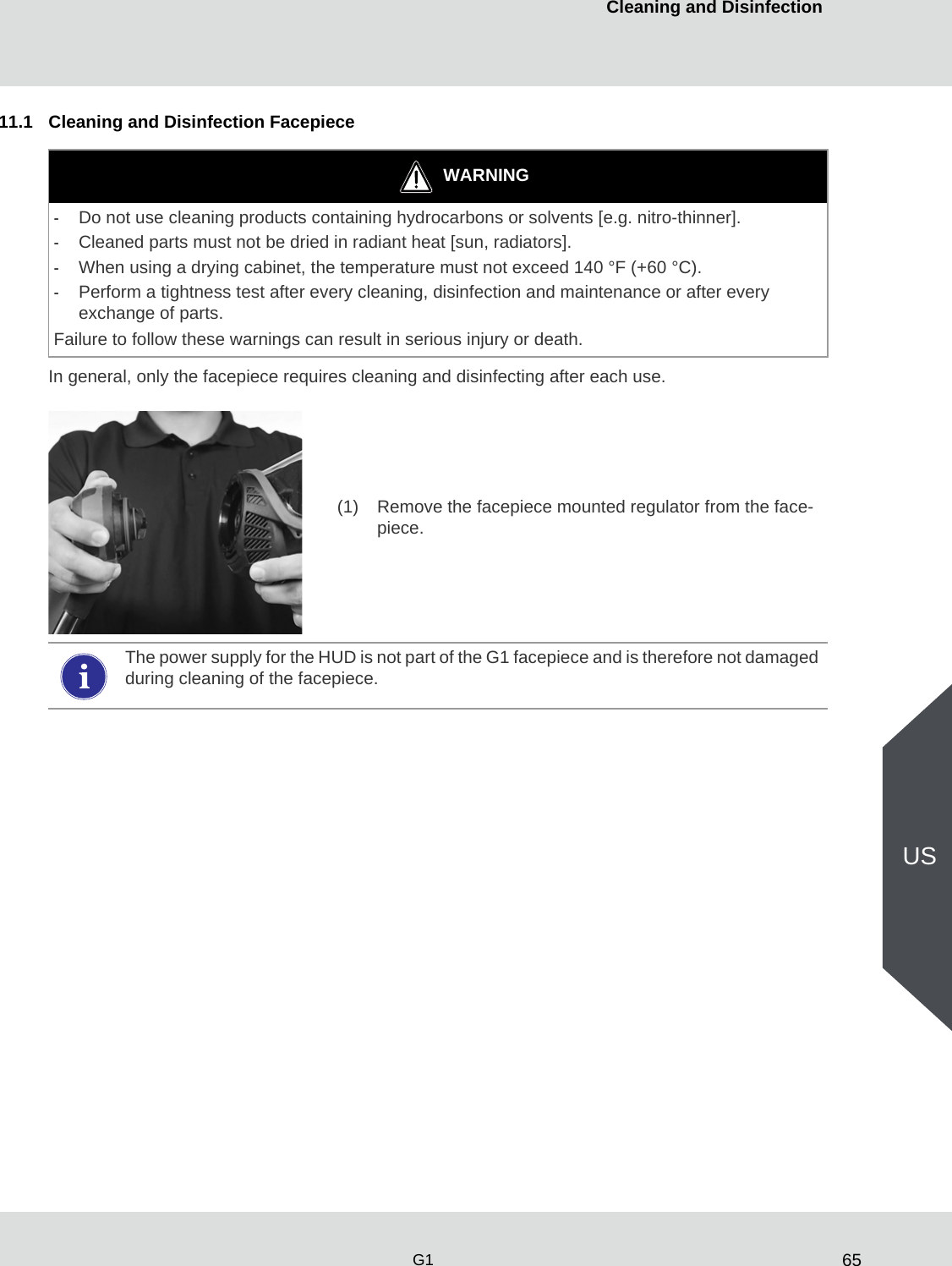 65Cleaning and DisinfectionG1US11.1 Cleaning and Disinfection FacepieceIn general, only the facepiece requires cleaning and disinfecting after each use.WARNING-Do not use cleaning products containing hydrocarbons or solvents [e.g. nitro-thinner].-Cleaned parts must not be dried in radiant heat [sun, radiators]. -When using a drying cabinet, the temperature must not exceed 140 °F (+60 °C).-Perform a tightness test after every cleaning, disinfection and maintenance or after every exchange of parts. Failure to follow these warnings can result in serious injury or death.(1) Remove the facepiece mounted regulator from the face-piece. The power supply for the HUD is not part of the G1 facepiece and is therefore not damaged during cleaning of the facepiece. 