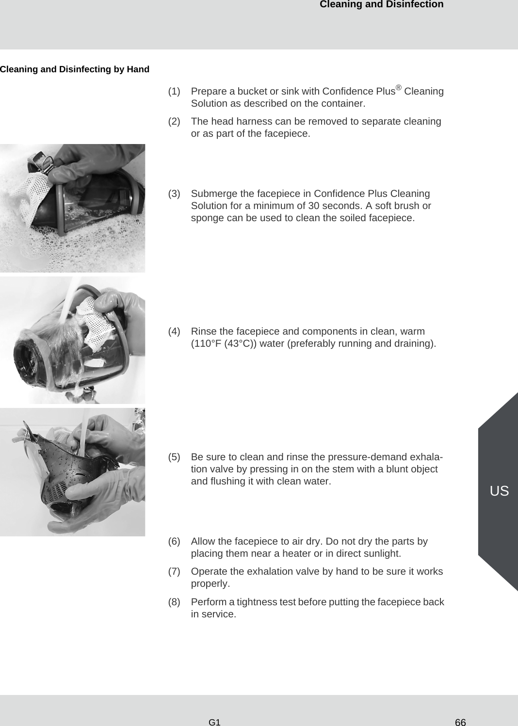 66Cleaning and DisinfectionG1USCleaning and Disinfecting by Hand(1) Prepare a bucket or sink with Confidence Plus® Cleaning Solution as described on the container.(2) The head harness can be removed to separate cleaning or as part of the facepiece.(3) Submerge the facepiece in Confidence Plus Cleaning Solution for a minimum of 30 seconds. A soft brush or sponge can be used to clean the soiled facepiece.(4) Rinse the facepiece and components in clean, warm (110°F (43°C)) water (preferably running and draining).(5) Be sure to clean and rinse the pressure-demand exhala-tion valve by pressing in on the stem with a blunt object and flushing it with clean water.(6) Allow the facepiece to air dry. Do not dry the parts by placing them near a heater or in direct sunlight.(7) Operate the exhalation valve by hand to be sure it works properly.(8) Perform a tightness test before putting the facepiece back in service.