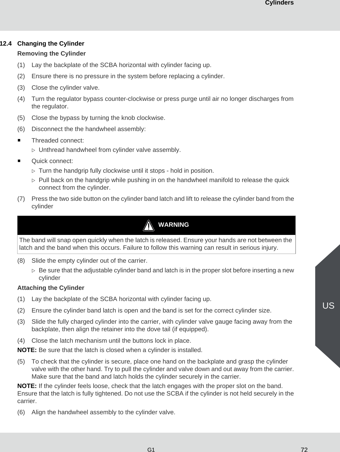 72CylindersG1US12.4 Changing the CylinderRemoving the Cylinder(1) Lay the backplate of the SCBA horizontal with cylinder facing up.(2) Ensure there is no pressure in the system before replacing a cylinder.(3) Close the cylinder valve.(4) Turn the regulator bypass counter-clockwise or press purge until air no longer discharges from the regulator. (5) Close the bypass by turning the knob clockwise. (6) Disconnect the the handwheel assembly:Threaded connect:Unthread handwheel from cylinder valve assembly.Quick connect:Turn the handgrip fully clockwise until it stops - hold in position. Pull back on the handgrip while pushing in on the handwheel manifold to release the quick connect from the cylinder.(7) Press the two side button on the cylinder band latch and lift to release the cylinder band from the cylinder(8) Slide the empty cylinder out of the carrier. Be sure that the adjustable cylinder band and latch is in the proper slot before inserting a new cylinder Attaching the Cylinder (1) Lay the backplate of the SCBA horizontal with cylinder facing up.(2) Ensure the cylinder band latch is open and the band is set for the correct cylinder size. (3) Slide the fully charged cylinder into the carrier, with cylinder valve gauge facing away from the backplate, then align the retainer into the dove tail (if equipped). (4) Close the latch mechanism until the buttons lock in place.NOTE: Be sure that the latch is closed when a cylinder is installed.(5) To check that the cylinder is secure, place one hand on the backplate and grasp the cylinder valve with the other hand. Try to pull the cylinder and valve down and out away from the carrier. Make sure that the band and latch holds the cylinder securely in the carrier.NOTE: If the cylinder feels loose, check that the latch engages with the proper slot on the band. Ensure that the latch is fully tightened. Do not use the SCBA if the cylinder is not held securely in the carrier.(6) Align the handwheel assembly to the cylinder valve.WARNINGThe band will snap open quickly when the latch is released. Ensure your hands are not between the latch and the band when this occurs. Failure to follow this warning can result in serious injury.