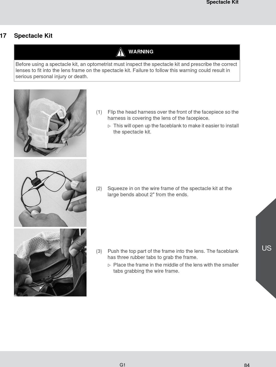 84Spectacle KitG1US17 Spectacle KitWARNINGBefore using a spectacle kit, an optometrist must inspect the spectacle kit and prescribe the correct lenses to fit into the lens frame on the spectacle kit. Failure to follow this warning could result in serious personal injury or death.(1) Flip the head harness over the front of the facepiece so the harness is covering the lens of the facepiece. This will open up the faceblank to make it easier to install the spectacle kit.(2) Squeeze in on the wire frame of the spectacle kit at the large bends about 2&quot; from the ends.(3) Push the top part of the frame into the lens. The faceblank has three rubber tabs to grab the frame. Place the frame in the middle of the lens with the smaller tabs grabbing the wire frame.