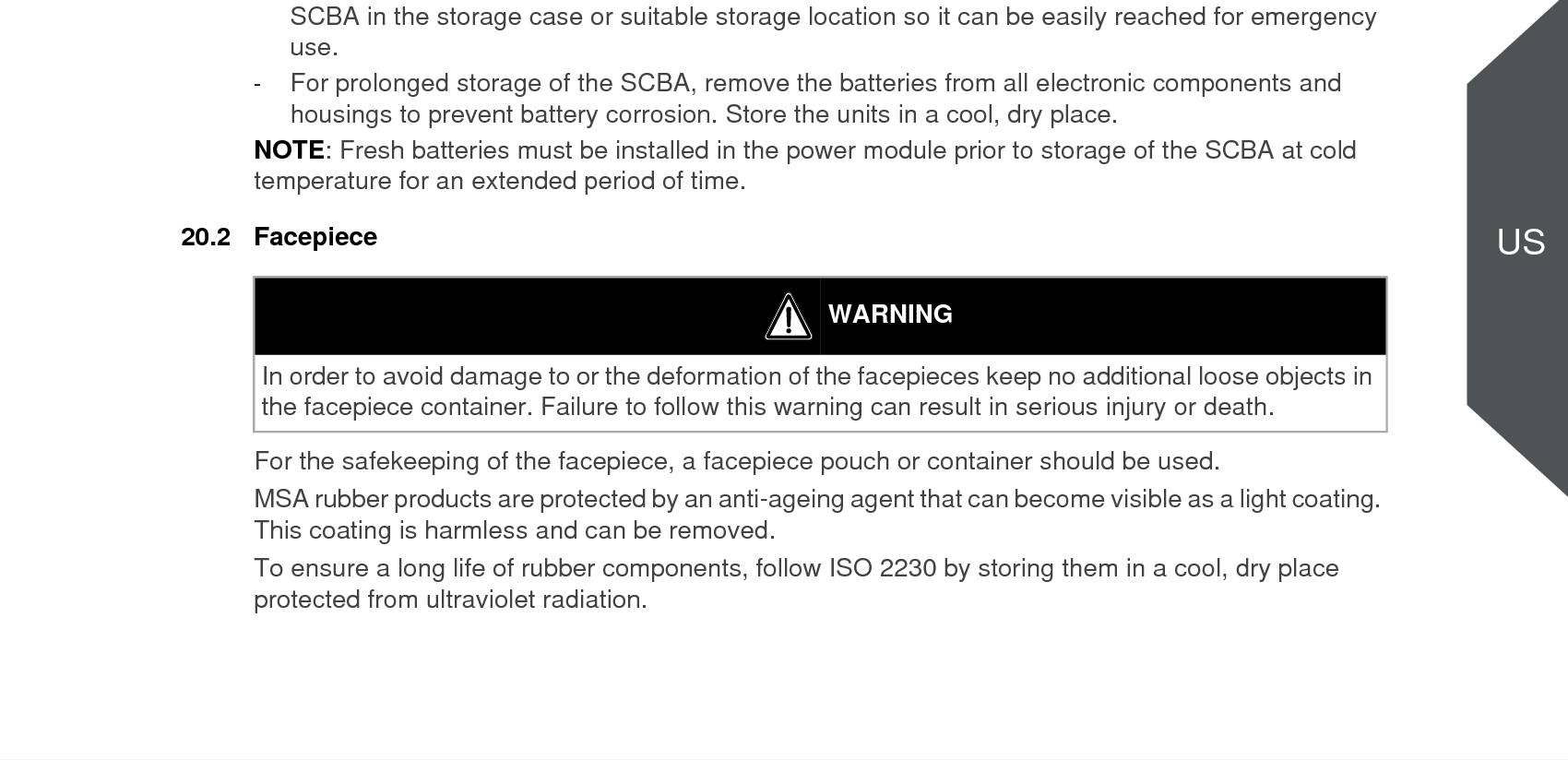 94Safekeeping and StorageG1US20 Safekeeping and Storage20.1 Storage-Do not store the SCBA or spare cylinders within or near an area where the SCBA can or might be exposed to any substances that will or might attack any part of the SCBA, causing the SCBA to not perform as designed and approved. -Prior to storing the SCBA in a jumpseat, ensure there is no interference between the SCBA and the seat. Ensure the SCBA and cylinder can be removed easily without damaging the components.-Do not store the SCBA for extended periods with the batteries installed in the electronic compo-nents if the SCBA is not intended for service. If the SCBA is in service, ensure that the batteries in the electronic components have an adequate charge. -Do not store the SCBA with an empty or partially filled cylinder. Always install a fully-charged cylinder so that the SCBA is ready for use. -Complete Inspection and Cleaning and Disinfecting Procedures outlined in this manual. Ensure the entire SCBA is clean and dry. -Ensure the facepiece head harness adjustment straps are fully extended. Place the complete SCBA in the storage case or suitable storage location so it can be easily reached for emergency use. -For prolonged storage of the SCBA, remove the batteries from all electronic components and housings to prevent battery corrosion. Store the units in a cool, dry place. NOTE: Fresh batteries must be installed in the power module prior to storage of the SCBA at cold temperature for an extended period of time. 20.2 FacepieceFor the safekeeping of the facepiece, a facepiece pouch or container should be used.MSA rubber products are protected by an anti-ageing agent that can become visible as a light coating. This coating is harmless and can be removed. To ensure a long life of rubber components, follow ISO 2230 by storing them in a cool, dry place protected from ultraviolet radiation.WARNING-Prior to storage of the SCBA at temperatures below 0°F (-18°C), verify that the power module is equipped with full charge batteries. Verify that the control module displays a full charge battery status icon and that the HUD does not display low battery status indicators.-DO NOT drop the cylinder or bump the valve knob. An unsecured cylinder can become an airborne projectile under its own pressure if the valve is opened even slightly. Misuse can result in serious injury or death.WARNINGIn order to avoid damage to or the deformation of the facepieces keep no additional loose objects in the facepiece container. Failure to follow this warning can result in serious injury or death.