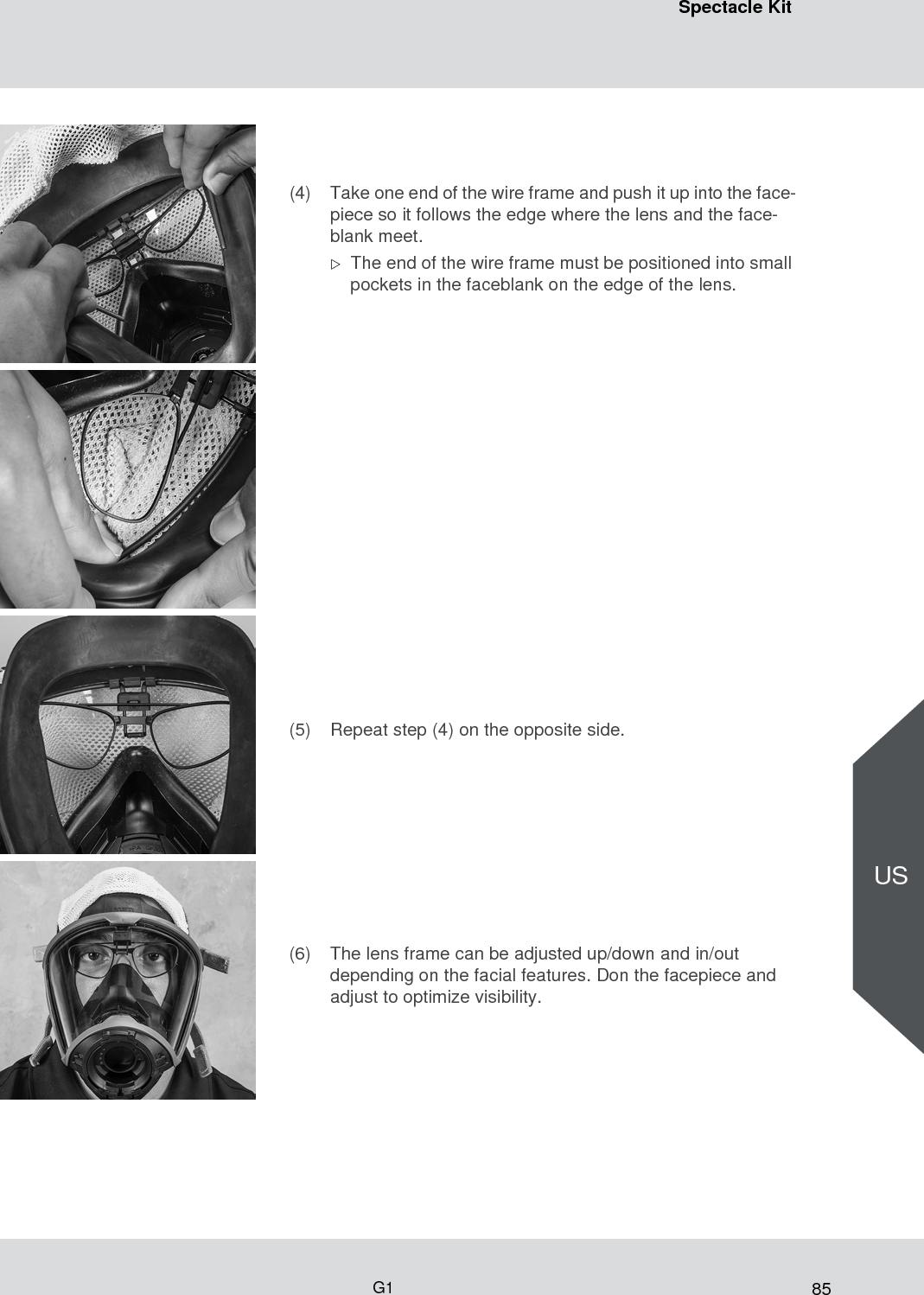 85Spectacle KitG1US(4) Take one end of the wire frame and push it up into the face-piece so it follows the edge where the lens and the face-blank meet. The end of the wire frame must be positioned into small pockets in the faceblank on the edge of the lens. (5) Repeat step (4) on the opposite side.(6) The lens frame can be adjusted up/down and in/out depending on the facial features. Don the facepiece and adjust to optimize visibility.