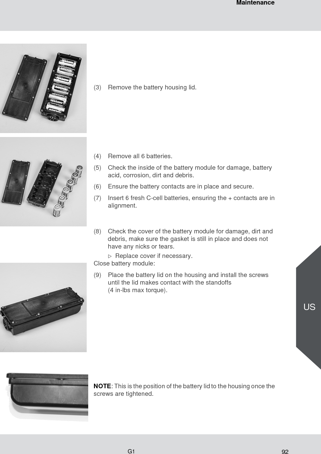 92MaintenanceG1US(3) Remove the battery housing lid.(4) Remove all 6 batteries.(5) Check the inside of the battery module for damage, battery acid, corrosion, dirt and debris.(6) Ensure the battery contacts are in place and secure.(7) Insert 6 fresh C-cell batteries, ensuring the + contacts are in alignment.(8) Check the cover of the battery module for damage, dirt and debris, make sure the gasket is still in place and does not have any nicks or tears. Replace cover if necessary.Close battery module: (9) Place the battery lid on the housing and install the screws until the lid makes contact with the standoffs (4 in-lbs max torque).NOTE: This is the position of the battery lid to the housing once the screws are tightened.