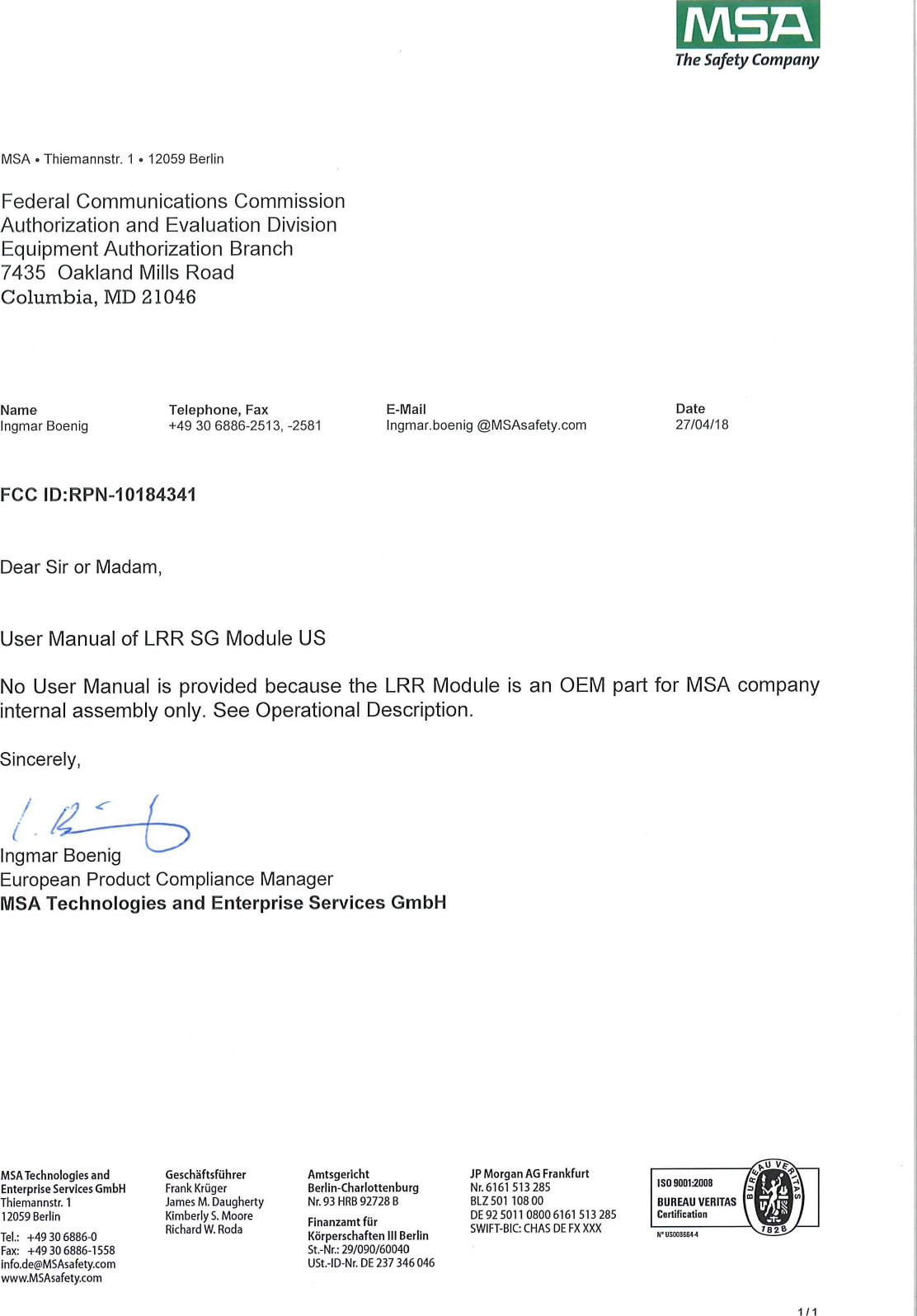 / ISAThe Safety CompanyMSA &bull; Thiemannstr. 1 &bull; 12059 BerlinFederal Communications CommissionAuthorization and Evaluation DivisionEquipment Authorization Branch7435 Oakland Mills RoadColumbia, MD 21046Name Telephone, Fax E-Mail DateIngmarBoenig +49 30 6886-2513,-2581 Ingmar.boenig @MSAsafety.com 27/04/18FCC ID:RPN-10184341Dear Sir or Madam,User Manual of LRR SG Module USNo User Manual is provided because the LRR Module is an OEM part for MSA Companyinternal assembly only. See Operational Description.Sincerely,Ingmar tsoemgEuropean Product Compliance ManagerMSA Technologies and Enterprise Services GmbHMSA Te hnologies andEnterprise Services GmbHThiemannstr. 112059 BerlinTel.: +49 30 6886-0Fax: +49 30 6886-1558info.de@MSAsafety.comwww.MSAsafety.comJames M. DaughertyGesch&auml;ftsf&uuml;hrerFrank Kr&uuml;gerKimberlyS. MooreRichard W. RodaFinanzamt f&uuml;rK&ouml;rpers haften III BerlinSt.-Nr.: 29/090/60040USt.-ID-Nr. DE 237 346046AmtsgerichtBerlin-CharlottenburgNr. 93 HRB 92728 BJP Morgan AG FrankfurtNr. 6161 513 285BLZ501 108 00DE92 5011 08006161 513285SWIFT-BIC: CHAS DEFXXXX1/1