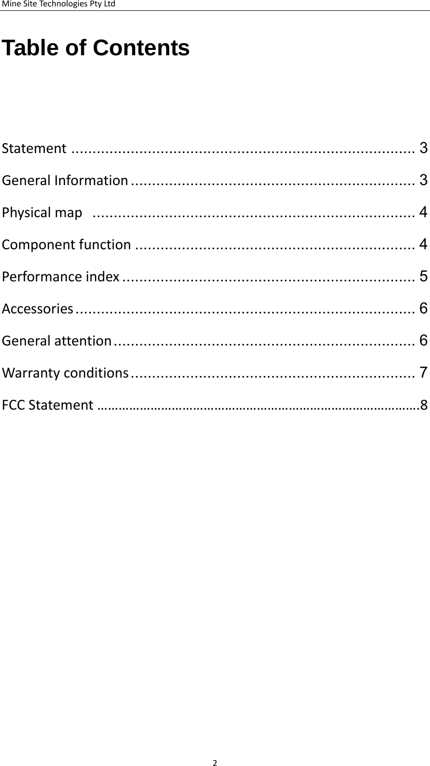 MineSiteTechnologiesPtyLtdTable of Contents   Statement ................................................................................. 3 GeneralInformation ................................................................... 3 Physicalmap ............................................................................ 4 Componentfunction .................................................................. 4 Performanceindex ..................................................................... 5 Accessories................................................................................ 6 Generalattention ....................................................................... 6 Warrantyconditions................................................................... 7 FCCStatement&hellip;&hellip;&hellip;&hellip;&hellip;&hellip;&hellip;&hellip;&hellip;&hellip;&hellip;&hellip;&hellip;&hellip;&hellip;&hellip;&hellip;&hellip;&hellip;&hellip;&hellip;&hellip;&hellip;&hellip;&hellip;&hellip;&hellip;&hellip;&hellip;&hellip;.8                2