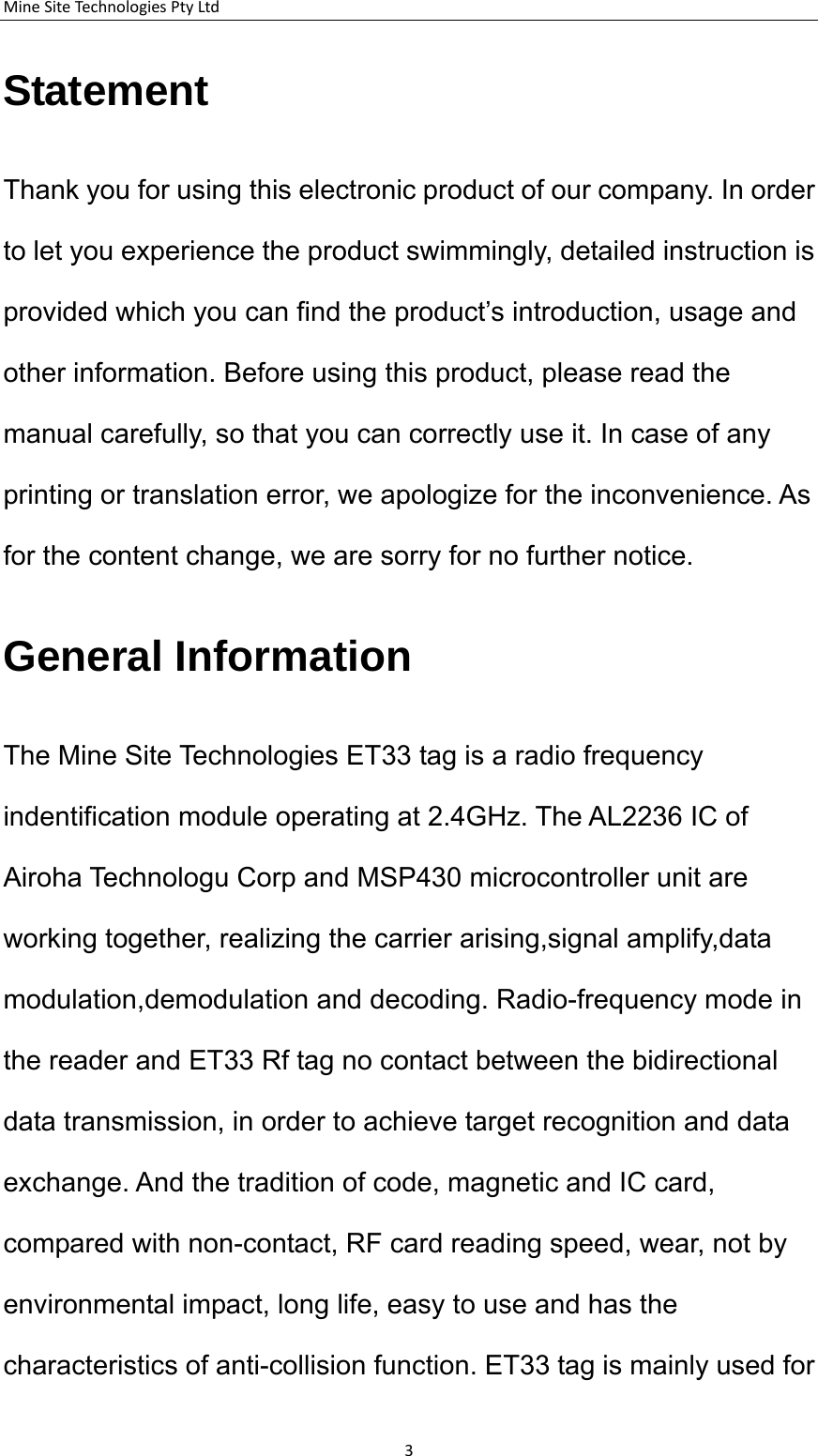 MineSiteTechnologiesPtyLtdStatement Thank you for using this electronic product of our company. In order to let you experience the product swimmingly, detailed instruction is provided which you can find the product&rsquo;s introduction, usage and other information. Before using this product, please read the manual carefully, so that you can correctly use it. In case of any printing or translation error, we apologize for the inconvenience. As for the content change, we are sorry for no further notice. General Information The Mine Site Technologies ET33 tag is a radio frequency indentification module operating at 2.4GHz. The AL2236 IC of Airoha Technologu Corp and MSP430 microcontroller unit are working together, realizing the carrier arising,signal amplify,data modulation,demodulation and decoding. Radio-frequency mode in the reader and ET33 Rf tag no contact between the bidirectional data transmission, in order to achieve target recognition and data exchange. And the tradition of code, magnetic and IC card, compared with non-contact, RF card reading speed, wear, not by environmental impact, long life, easy to use and has the characteristics of anti-collision function. ET33 tag is mainly used for 3