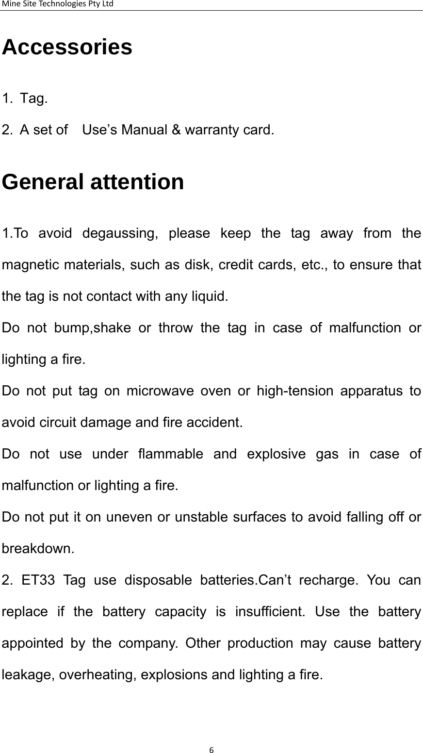 MineSiteTechnologiesPtyLtdAccessories 1. Tag. 2.  A set of    Use&rsquo;s Manual &amp; warranty card. General attention 1.To avoid degaussing, please keep the tag away from the magnetic materials, such as disk, credit cards, etc., to ensure that the tag is not contact with any liquid. Do not bump,shake or throw the tag in case of malfunction or lighting a fire.     Do not put tag on microwave oven or high-tension apparatus to avoid circuit damage and fire accident.     Do not use under flammable and explosive gas in case of malfunction or lighting a fire.   Do not put it on uneven or unstable surfaces to avoid falling off or breakdown. 2. ET33 Tag use disposable batteries.Can&rsquo;t recharge. You can replace if the battery capacity is insufficient. Use the battery appointed by the company. Other production may cause battery leakage, overheating, explosions and lighting a fire. 6