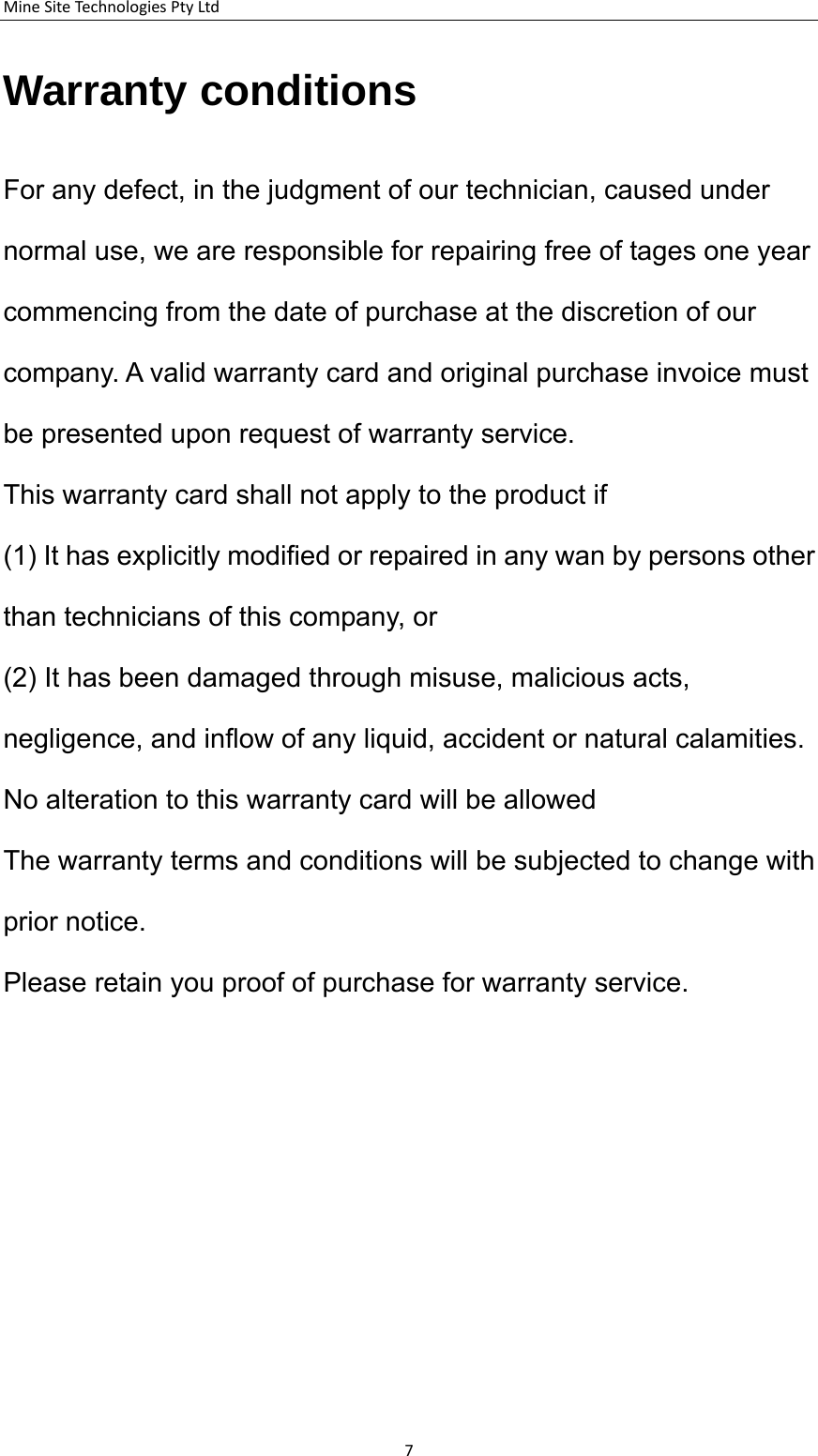 MineSiteTechnologiesPtyLtdWarranty conditions  For any defect, in the judgment of our technician, caused under normal use, we are responsible for repairing free of tages one year commencing from the date of purchase at the discretion of our company. A valid warranty card and original purchase invoice must be presented upon request of warranty service.   This warranty card shall not apply to the product if   (1) It has explicitly modified or repaired in any wan by persons other than technicians of this company, or   (2) It has been damaged through misuse, malicious acts, negligence, and inflow of any liquid, accident or natural calamities.    No alteration to this warranty card will be allowed The warranty terms and conditions will be subjected to change with prior notice.      Please retain you proof of purchase for warranty service.   7