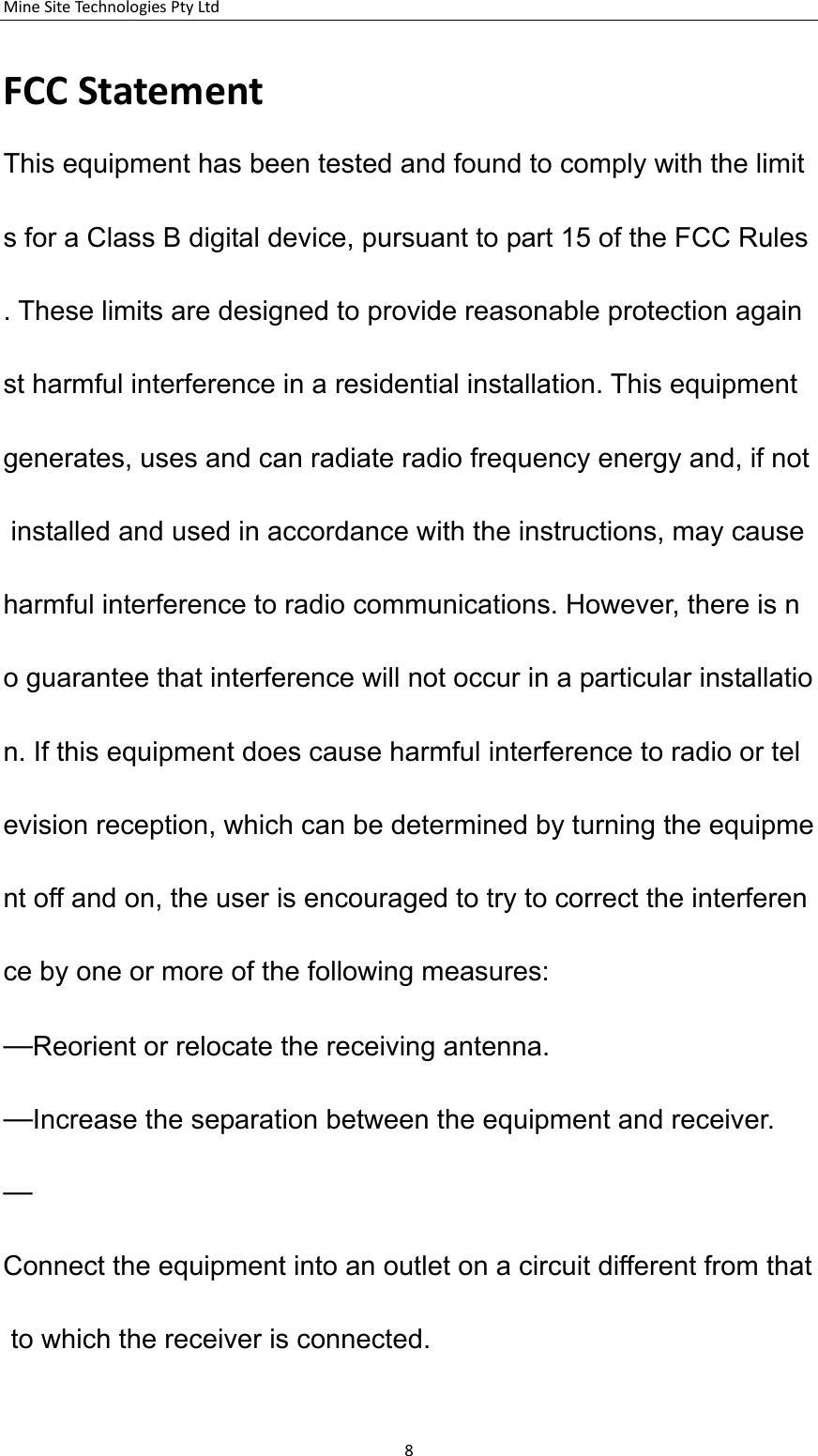 MineSiteTechnologiesPtyLtdFCCStatementThis equipment has been tested and found to comply with the limits for a Class B digital device, pursuant to part 15 of the FCC Rules. These limits are designed to provide reasonable protection against harmful interference in a residential installation. This equipment generates, uses and can radiate radio frequency energy and, if not installed and used in accordance with the instructions, may cause harmful interference to radio communications. However, there is no guarantee that interference will not occur in a particular installation. If this equipment does cause harmful interference to radio or television reception, which can be determined by turning the equipment off and on, the user is encouraged to try to correct the interference by one or more of the following measures:  &mdash;Reorient or relocate the receiving antenna. &mdash;Increase the separation between the equipment and receiver.  &mdash;Connect the equipment into an outlet on a circuit different from that to which the receiver is connected.  8