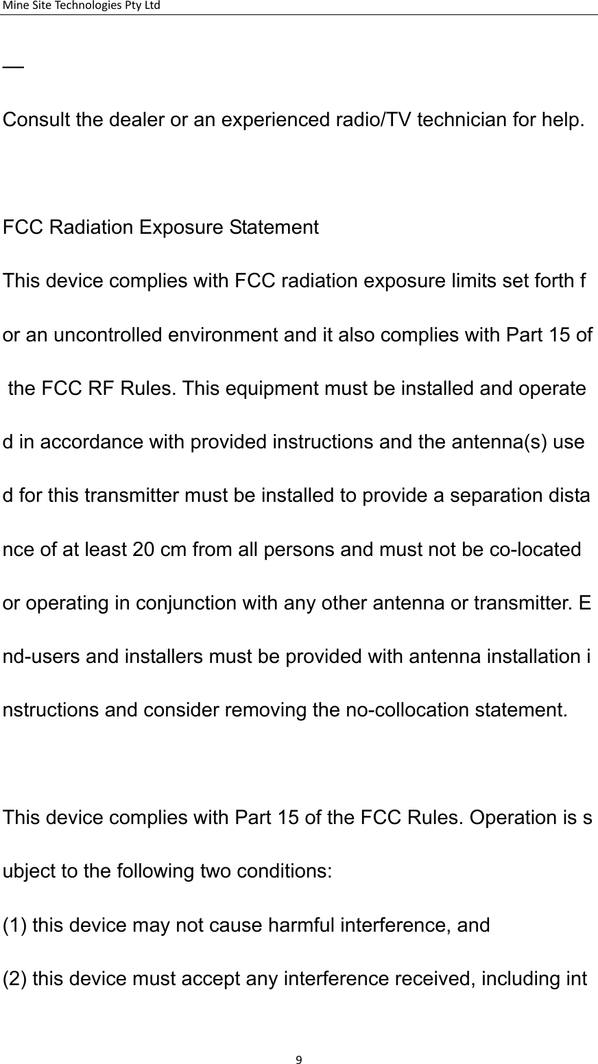 MineSiteTechnologiesPtyLtd&mdash;Consult the dealer or an experienced radio/TV technician for help.   FCC Radiation Exposure Statement This device complies with FCC radiation exposure limits set forth for an uncontrolled environment and it also complies with Part 15 of the FCC RF Rules. This equipment must be installed and operated in accordance with provided instructions and the antenna(s) used for this transmitter must be installed to provide a separation distance of at least 20 cm from all persons and must not be co-located or operating in conjunction with any other antenna or transmitter. End-users and installers must be provided with antenna installation instructions and consider removing the no-collocation statement.  This device complies with Part 15 of the FCC Rules. Operation is subject to the following two conditions:   (1) this device may not cause harmful interference, and  (2) this device must accept any interference received, including int9