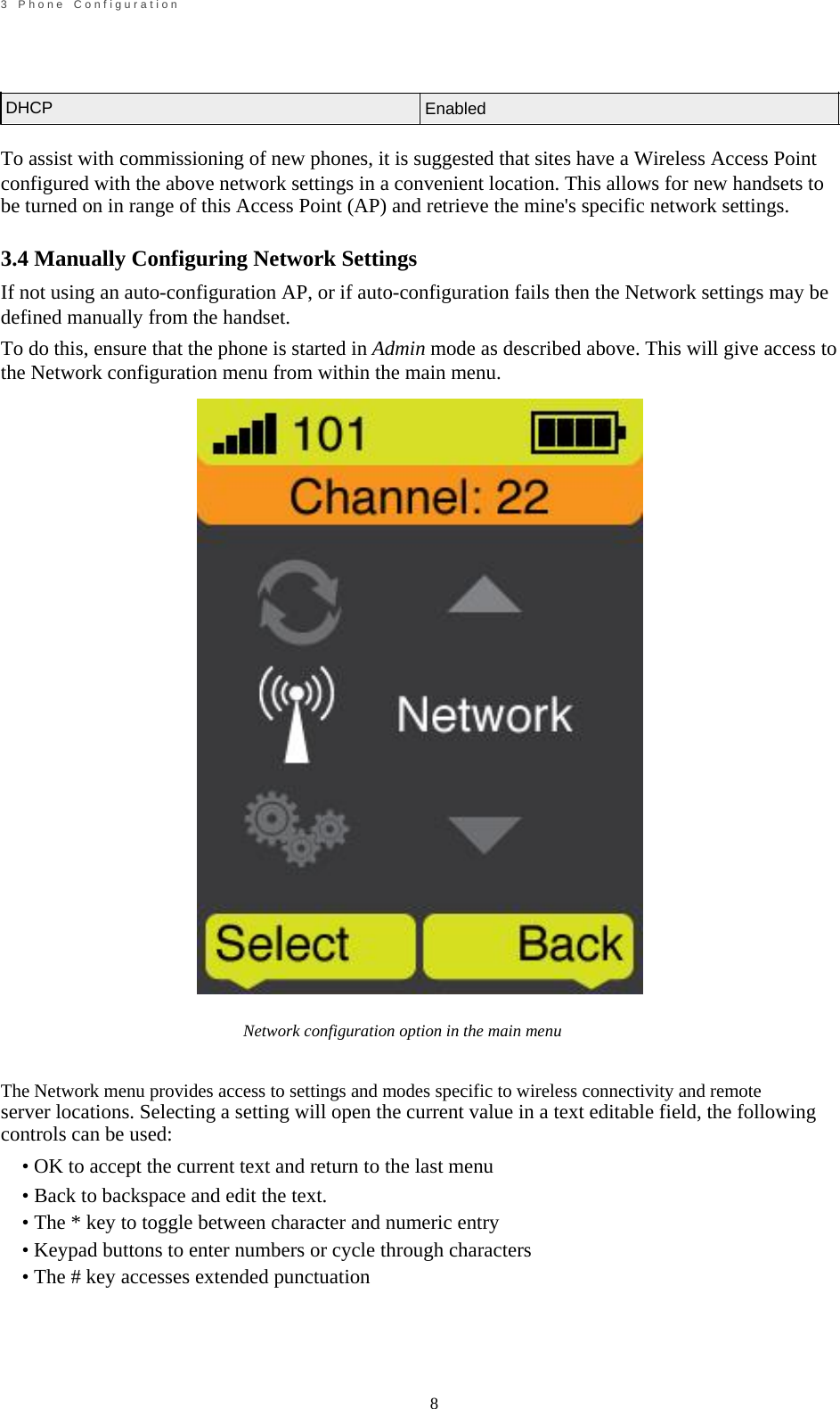                                                             8       3    P h o n e    C o n f i g u r a t i o n     DHCP       Enabled   To assist with commissioning of new phones, it is suggested that sites have a Wireless Access Point configured with the above network settings in a convenient location. This allows for new handsets to be turned on in range of this Access Point (AP) and retrieve the mine's specific network settings.  3.4 Manually Configuring Network Settings If not using an auto-configuration AP, or if auto-configuration fails then the Network settings may be defined manually from the handset. To do this, ensure that the phone is started in Admin mode as described above. This will give access to the Network configuration menu from within the main menu.                                 Network configuration option in the main menu   The Network menu provides access to settings and modes specific to wireless connectivity and remote server locations. Selecting a setting will open the current value in a text editable field, the following controls can be used: &bull; OK to accept the current text and return to the last menu &bull; Back to backspace and edit the text. &bull; The * key to toggle between character and numeric entry &bull; Keypad buttons to enter numbers or cycle through characters &bull; The # key accesses extended punctuation     