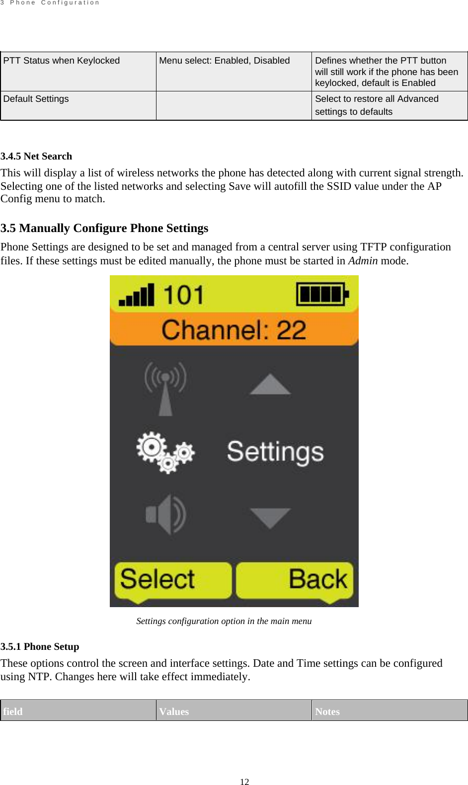                                                             12       3    P h o n e    C o n f i g u r a t i o n        PTT Status when Keylocked   Default Settings     3.4.5 Net Search     Menu select: Enabled, Disabled     Defines whether the PTT button will still work if the phone has been keylocked, default is Enabled Select to restore all Advanced settings to defaults This will display a list of wireless networks the phone has detected along with current signal strength. Selecting one of the listed networks and selecting Save will autofill the SSID value under the AP Config menu to match.  3.5 Manually Configure Phone Settings Phone Settings are designed to be set and managed from a central server using TFTP configuration files. If these settings must be edited manually, the phone must be started in Admin mode.                                Settings configuration option in the main menu  3.5.1 Phone Setup These options control the screen and interface settings. Date and Time settings can be configured using NTP. Changes here will take effect immediately.   field   Values   Notes     
