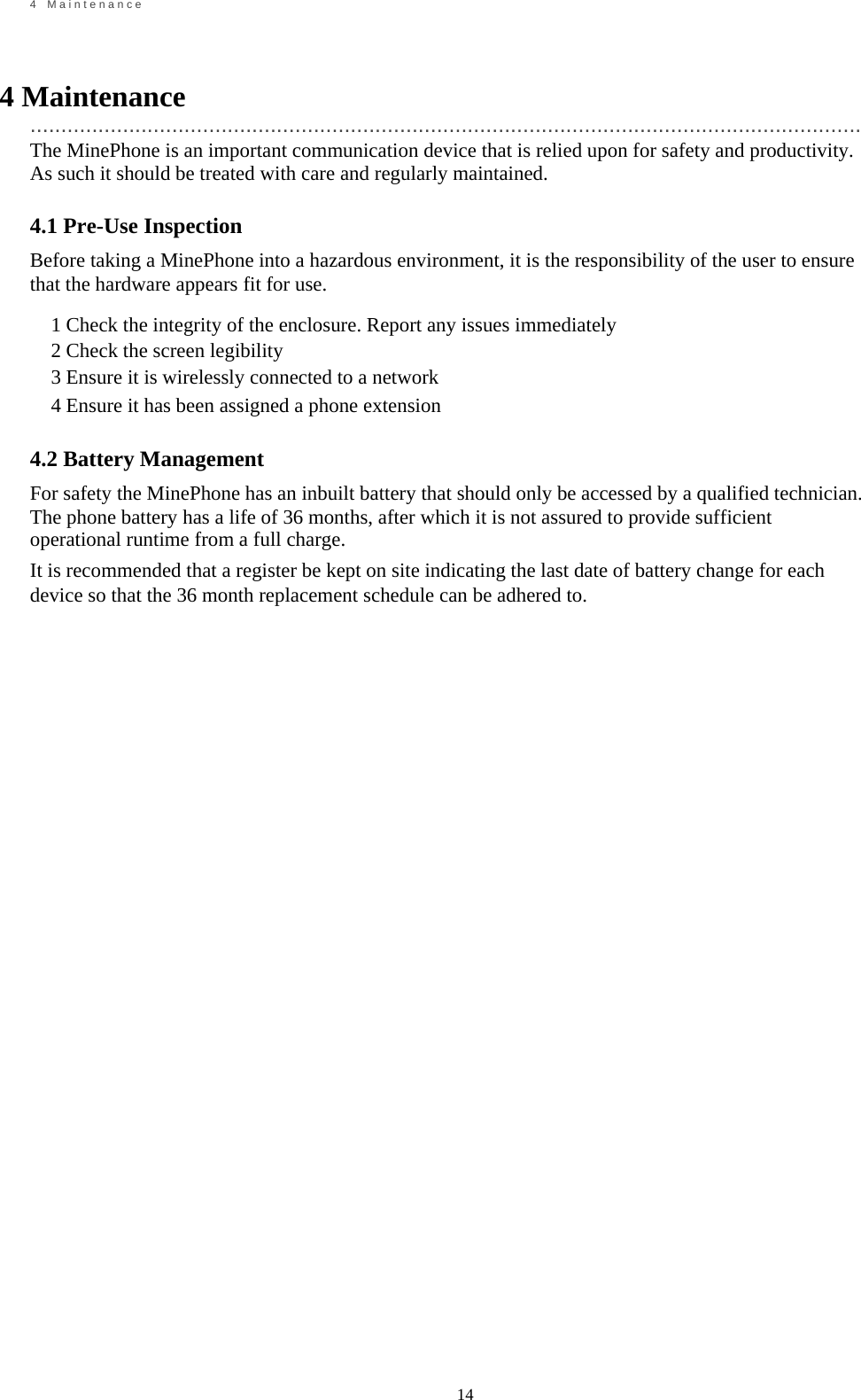                                                             14       4    M a i n t e n a n c e    4 Maintenance   ....................................................................................................................................... The MinePhone is an important communication device that is relied upon for safety and productivity. As such it should be treated with care and regularly maintained.  4.1 Pre-Use Inspection Before taking a MinePhone into a hazardous environment, it is the responsibility of the user to ensure that the hardware appears fit for use.  1 Check the integrity of the enclosure. Report any issues immediately 2 Check the screen legibility 3 Ensure it is wirelessly connected to a network 4 Ensure it has been assigned a phone extension  4.2 Battery Management For safety the MinePhone has an inbuilt battery that should only be accessed by a qualified technician. The phone battery has a life of 36 months, after which it is not assured to provide sufficient operational runtime from a full charge. It is recommended that a register be kept on site indicating the last date of battery change for each device so that the 36 month replacement schedule can be adhered to.                                         